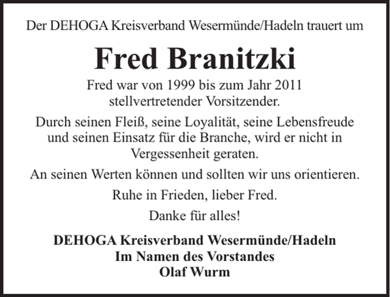 <p>Der DEHOGA Kreisverband Wesermünde/Hadeln trauert um</p><p>Fred Branitzki</p><p>Fred war von 1999 bis zum Jahr 2011<br />stellvertretender Vorsitzender.<br />Durch seinen Fleiß, seine Loyalität, seine Lebensfreude<br />und seinen Einsatz für die Branche, wird er nicht in<br />Vergessenheit geraten.<br />An seinen Werten können und sollten wir uns orientieren.<br />Ruhe in Frieden, lieber Fred.<br />Danke für alles!<br />DEHOGA Kreisverband Wesermünde/Hadeln<br />Im Namen des Vorstandes<br />Olaf Wurm</p>