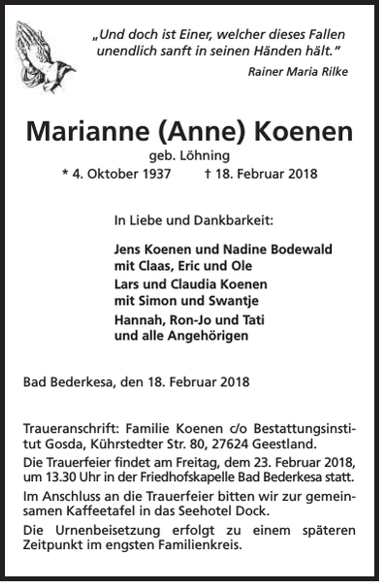 <p>„Und doch ist Einer, welcher dieses Fallen<br />unendlich sanft in seinen Händen hält.“<br />Rainer Maria Rilke</p><p>Marianne (Anne) Koenen<br />geb. Löhning<br />* 4. Oktober 1937<br />† 18. Februar 2018<br />In Liebe und Dankbarkeit:<br />Jens Koenen und Nadine Bodewald<br />mit Claas, Eric und Ole<br />Lars und Claudia Koenen<br />mit Simon und Swantje<br />Hannah, Ron-Jo und Tati<br />und alle Angehörigen<br />Bad Bederkesa, den 18. Februar 2018<br />Traueranschrift: Familie Koenen c/o Bestattungsinstitut Gosda, Kührstedter Str. 80, 27624 Geestland.<br />Die Trauerfeier findet am Freitag, dem 23. Februar 2018,<br />um 13.30 Uhr in der Friedhofskapelle Bad Bederkesa statt.<br />Im Anschluss an die Trauerfeier bitten wir zur gemeinsamen Kaffeetafel in das Seehotel Dock.<br />Die Urnenbeisetzung erfolgt zu einem späteren<br />Zeitpunkt im engsten Familienkreis.</p>