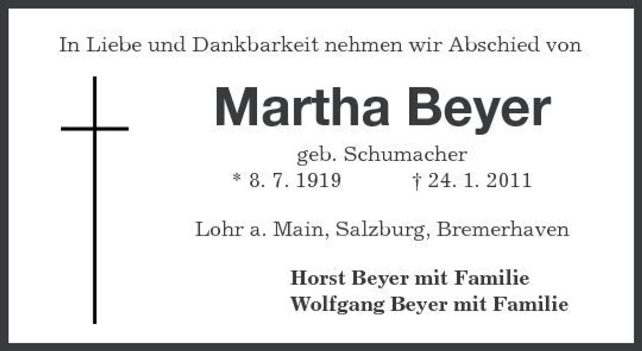 <p>In Liebe und Dankbarkeit nehmen wir Abschied von</p><p>Martha Beyer<br />geb. Schumacher * 8. 7. 1919 † 24. 1. 2011 Lohr a. Main, Salzburg, Bremerhaven Horst Beyer mit Familie Wolfgang Beyer mit Familie</p>