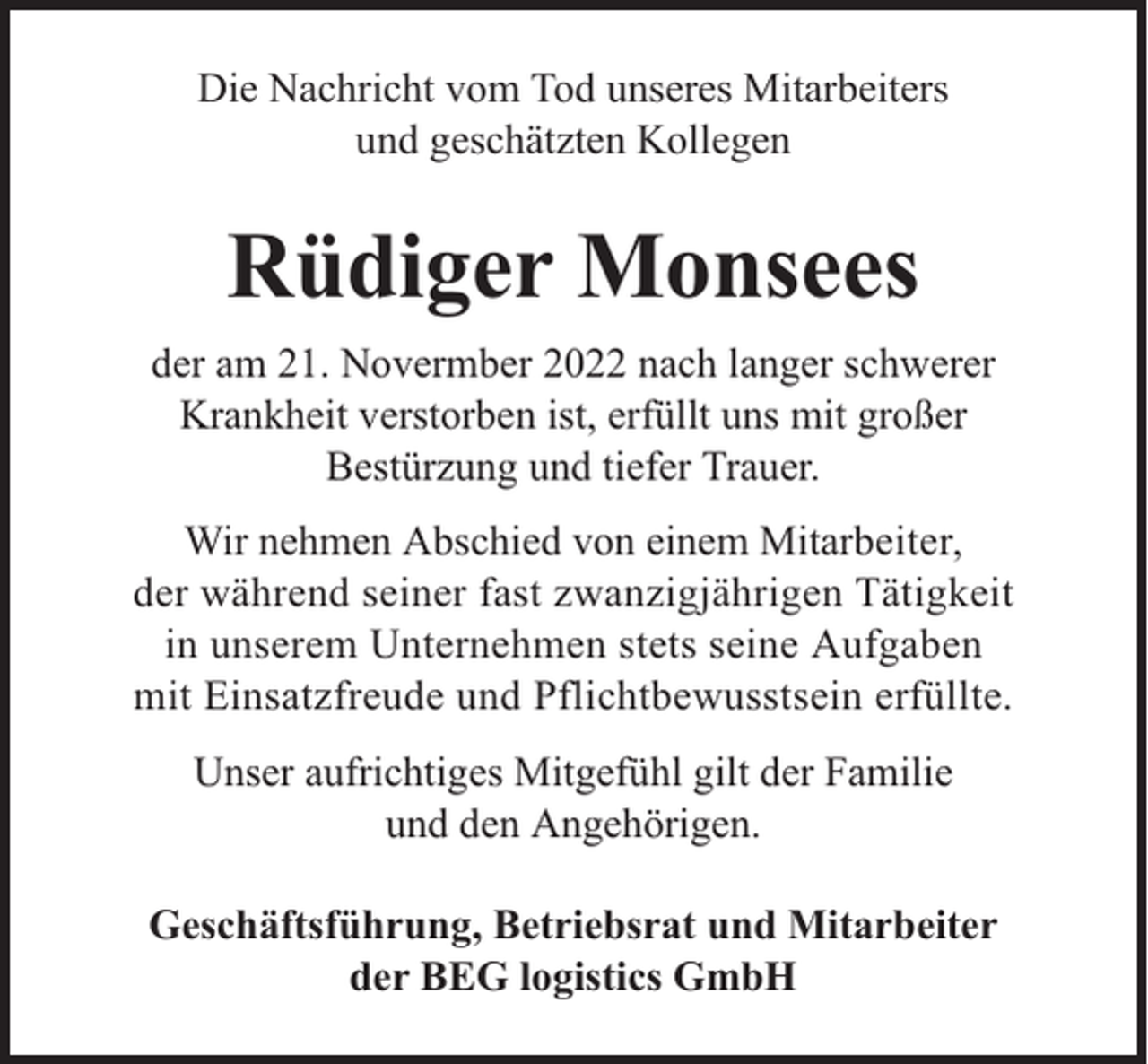 <p>Die Nachricht vom Tod unseres Mitarbeiters<br />und geschätzten Kollegen</p><p>Rüdiger Monsees<br />der am 21. Novermber 2022 nach langer schwerer<br />Krankheit verstorben ist, erfüllt uns mit großer<br />Bestürzung und tiefer Trauer.<br />Wir nehmen Abschied von einem Mitarbeiter,<br />der während seiner fast zwanzigjährigen Tätigkeit<br />in unserem Unternehmen stets seine Aufgaben<br />mit Einsatzfreude und Pflichtbewusstsein erfüllte.<br />Unser aufrichtiges Mitgefühl gilt der Familie<br />und den Angehörigen.<br />Geschäftsführung, Betriebsrat und Mitarbeiter<br />der BEG logistics GmbH</p>