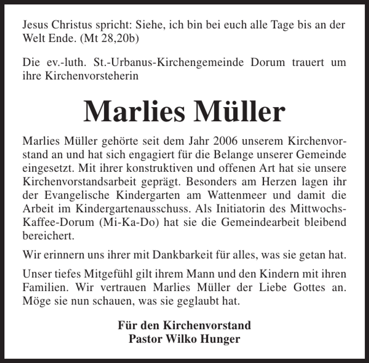 <p>Jesus Christus spricht: Siehe, ich bin bei euch alle Tage bis an der<br />Welt Ende. (Mt 28,20b)<br />Die ev.-luth. St.-Urbanus-Kirchengemeinde Dorum trauert um<br />ihre Kirchenvorsteherin</p><p>Marlies Müller<br />Marlies Müller gehörte seit dem Jahr 2006 unserem Kirchenvorstand an und hat sich engagiert für die Belange unserer Gemeinde<br />eingesetzt. Mit ihrer konstruktiven und offenen Art hat sie unsere<br />Kirchenvorstandsarbeit geprägt. Besonders am Herzen lagen ihr<br />der Evangelische Kindergarten am Wattenmeer und damit die<br />Arbeit im Kindergartenausschuss. Als Initiatorin des MittwochsKaffee-Dorum (Mi-Ka-Do) hat sie die Gemeindearbeit bleibend<br />bereichert.<br />Wir erinnern uns ihrer mit Dankbarkeit für alles, was sie getan hat.<br />Unser tiefes Mitgefühl gilt ihrem Mann und den Kindern mit ihren<br />Familien. Wir vertrauen Marlies Müller der Liebe Gottes an.<br />Möge sie nun schauen, was sie geglaubt hat.<br />Für den Kirchenvorstand<br />Pastor Wilko Hunger</p>