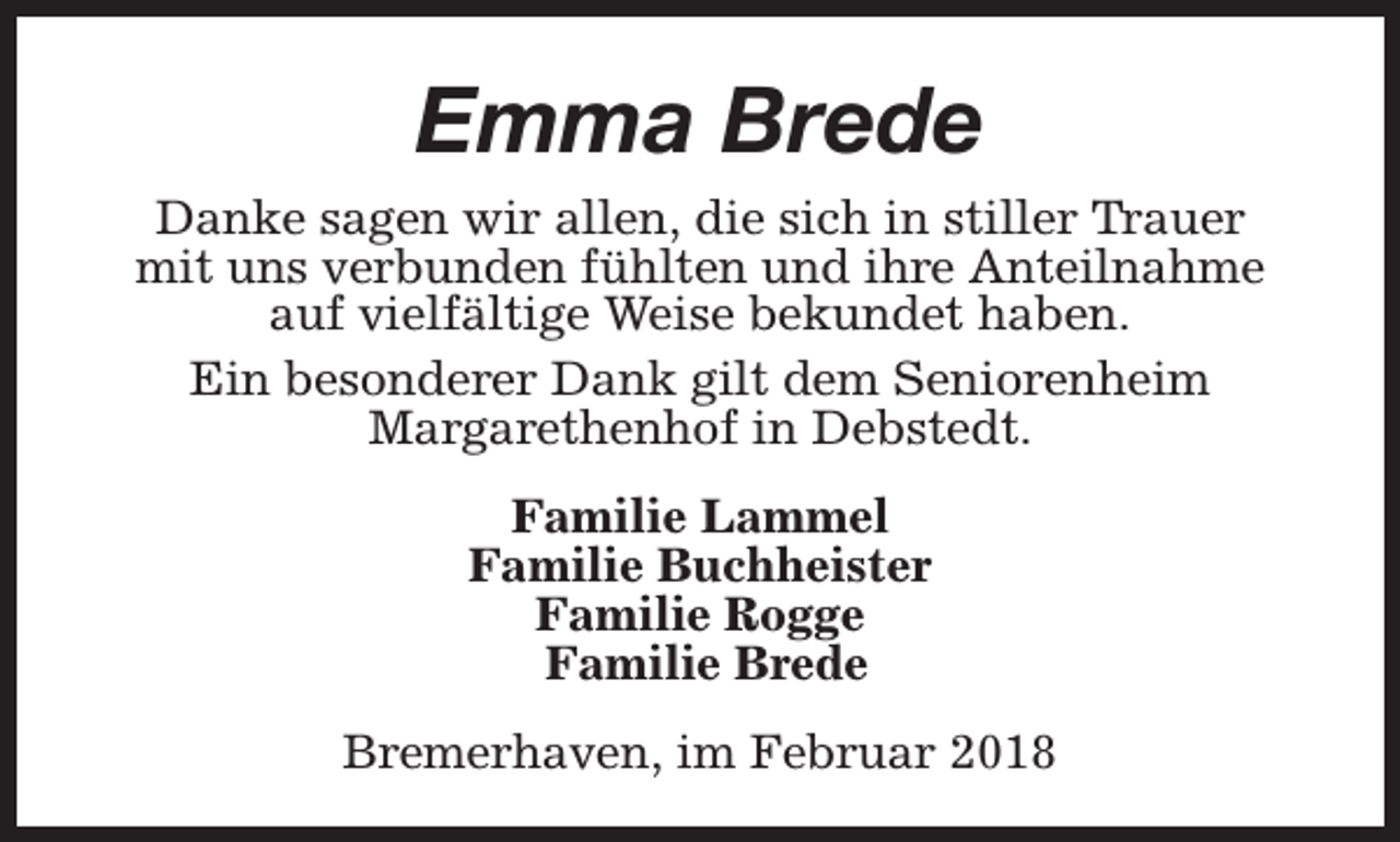 <p>Emma Brede<br />Danke sagen wir allen, die sich in stiller Trauer<br />mit uns verbunden fühlten und ihre Anteilnahme<br />auf vielfältige Weise bekundet haben.<br />Ein besonderer Dank gilt dem Seniorenheim<br />Margarethenhof in Debstedt.<br />Familie Lammel<br />Familie Buchheister<br />Familie Rogge<br />Familie Brede<br />Bremerhaven, im Februar 2018</p>