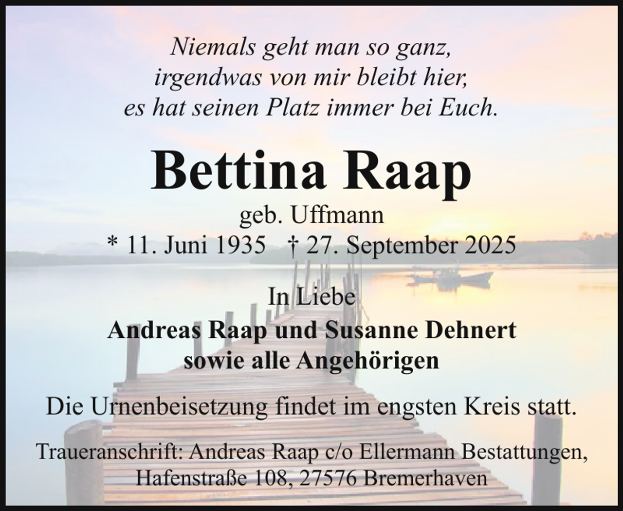 <p>Niemals geht man so ganz,<br />irgendwas von mir bleibt hier,<br />es hat seinen Platz immer bei Euch.</p><p>Bettina Raap</p><p>geb. Uffmann<br />* 11. Juni 1935 † 27. September 2025<br />In Liebe<br />Andreas Raap und Susanne Dehnert<br />sowie alle Angehörigen<br />Die Urnenbeisetzung findet im engsten Kreis statt.<br />Traueranschrift: Andreas Raap c/o Ellermann Bestattungen,<br />Hafenstraße 108, 27576 Bremerhaven</p>