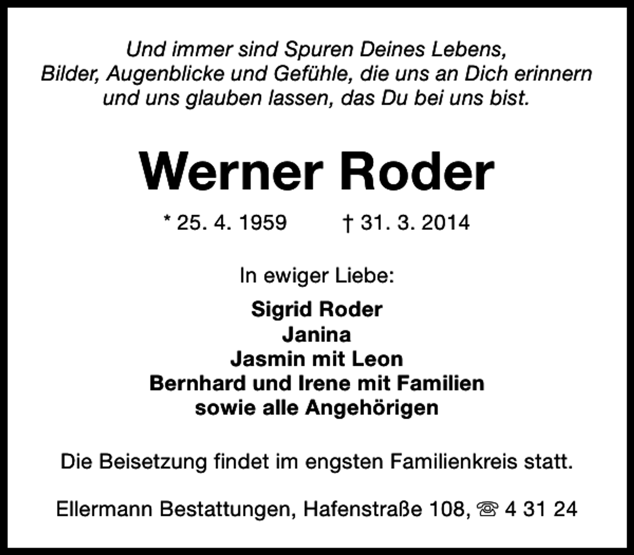 <p>Und immer sind Spuren Deines Lebens,<br />Bilder, Augenblicke und Gefühle, die uns an Dich erinnern<br />und uns glauben lassen, das Du bei uns bist.</p><p>Werner Roder<br />* 25. 4. 1959</p><p>† 31. 3. 2014</p><p>In ewiger Liebe:<br />Sigrid Roder<br />Janina<br />Jasmin mit Leon<br />Bernhard und Irene mit Familien<br />sowie alle Angehörigen<br />Die Beisetzung findet im engsten Familienkreis statt.<br />Ellermann Bestattungen, Hafenstraße 108, s 4 31 24</p>