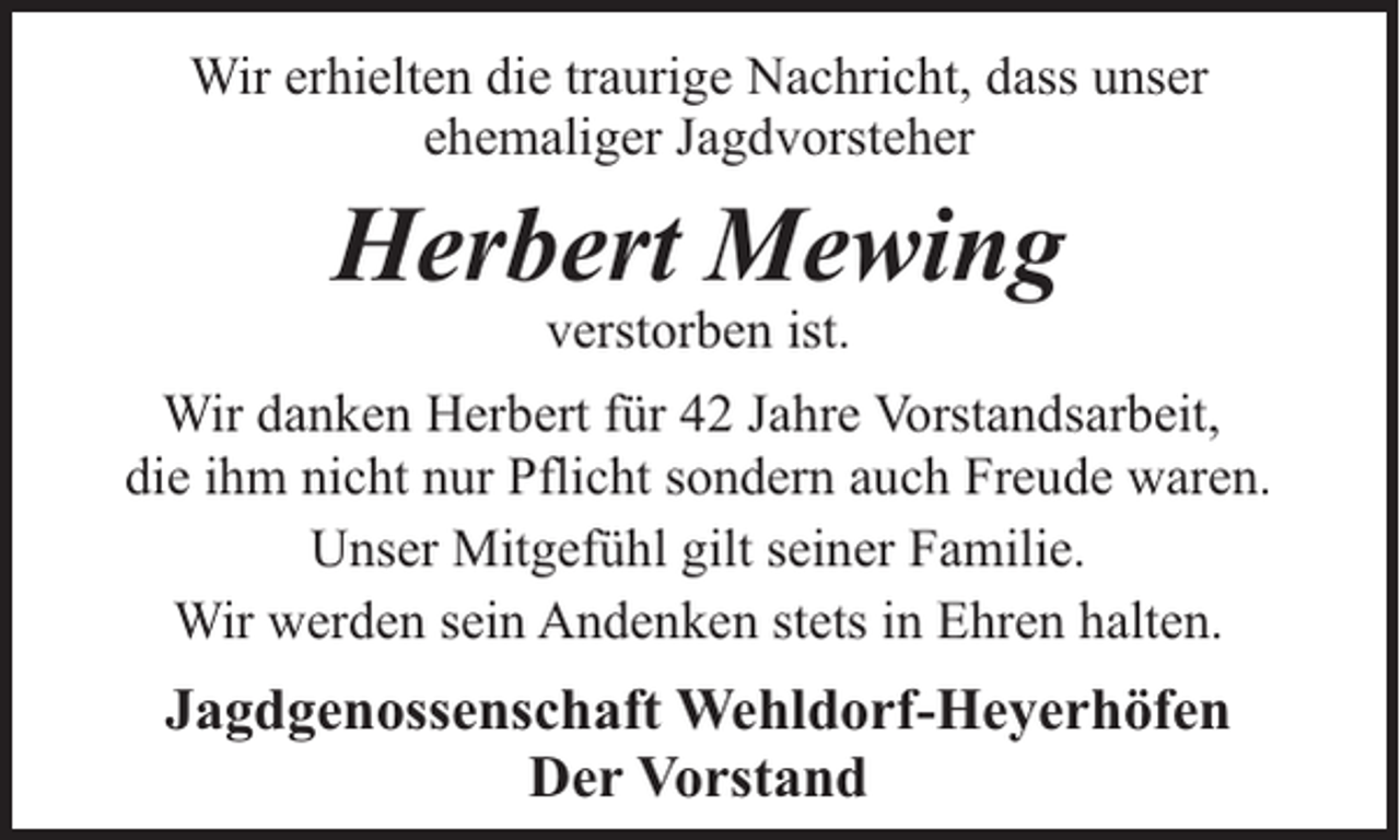 <p>Wir erhielten die traurige Nachricht, dass unser<br />ehemaliger Jagdvorsteher</p><p>Herbert Mewing<br />verstorben ist.</p><p>Wir danken Herbert für 42 Jahre Vorstandsarbeit,<br />die ihm nicht nur Pflicht sondern auch Freude waren.<br />Unser Mitgefühl gilt seiner Familie.<br />Wir werden sein Andenken stets in Ehren halten.</p><p>Jagdgenossenschaft Wehldorf-Heyerhöfen<br />Der Vorstand</p>