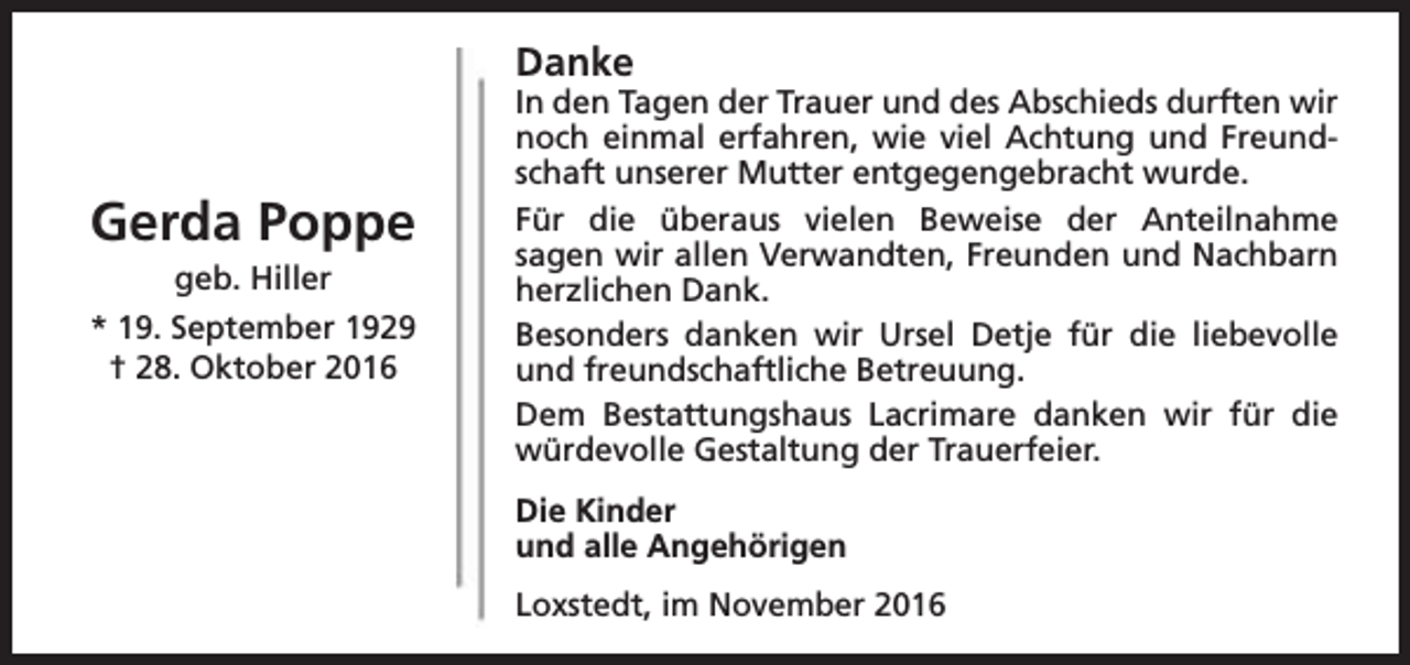 <p>Danke</p><p>Gerda Poppe<br />geb. Hiller</p><p>* 19. September 1929<br />† 28. Oktober 2016</p><p>In den Tagen der Trauer und des Abschieds durften wir<br />noch einmal erfahren, wie viel Achtung und Freundschaft unserer Mutter entgegengebracht wurde.<br />Für die überaus vielen Beweise der Anteilnahme<br />sagen wir allen Verwandten, Freunden und Nachbarn<br />herzlichen Dank.<br />Besonders danken wir Ursel Detje für die liebevolle<br />und freundschaftliche Betreuung.<br />Dem Bestattungshaus Lacrimare danken wir für die<br />würdevolle Gestaltung der Trauerfeier.<br />Die Kinder<br />und alle Angehörigen<br />Loxstedt, im November 2016</p>