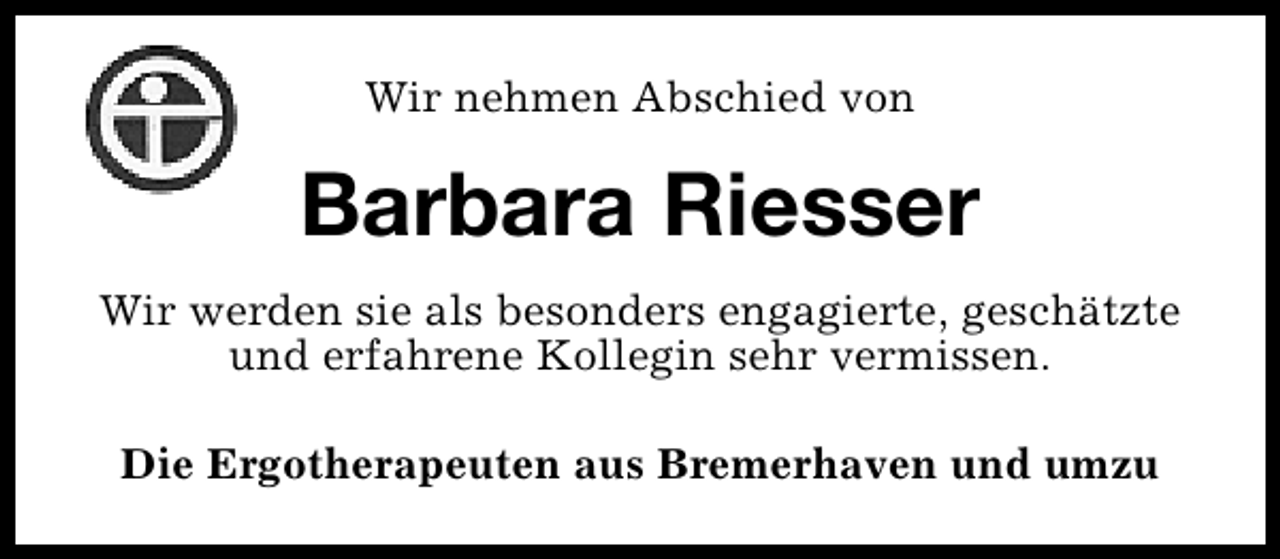 <p>Wir nehmen Abschied von</p><p>Barbara Riesser<br />Wir werden sie als besonders engagierte, geschätzte<br />und erfahrene Kollegin sehr vermissen.<br />Die Ergotherapeuten aus Bremerhaven und umzu</p>