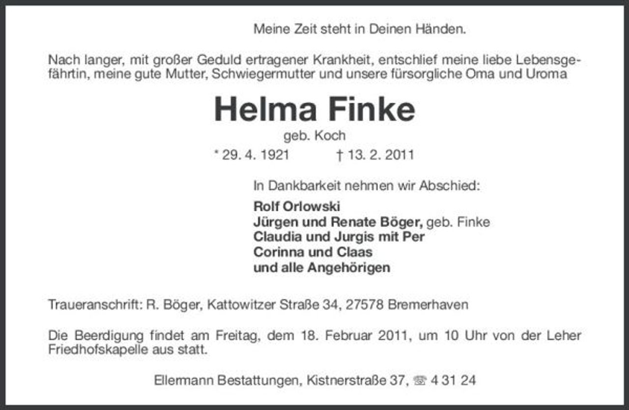 <p>Meine Zeit steht in Deinen Händen. Nach langer, mit großer Geduld ertragener Krankheit, entschlief meine liebe Lebensgefährtin, meine gute Mutter, Schwiegermutter und unsere fürsorgliche Oma und Uroma</p><p>Helma Finke<br />geb. Koch * 29. 4. 1921 † 13. 2. 2011 In Dankbarkeit nehmen wir Abschied: Rolf Orlowski Jürgen und Renate Böger, geb. Finke Claudia und Jurgis mit Per Corinna und Claas und alle Angehörigen Traueranschrift: R. Böger, Kattowitzer Straße 34, 27578 Bremerhaven Die Beerdigung findet am Freitag, dem 18. Februar 2011, um 10 Uhr von der Leher Friedhofskapelle aus statt. Ellermann Bestattungen, Kistnerstraße 37, 4 31 24</p>