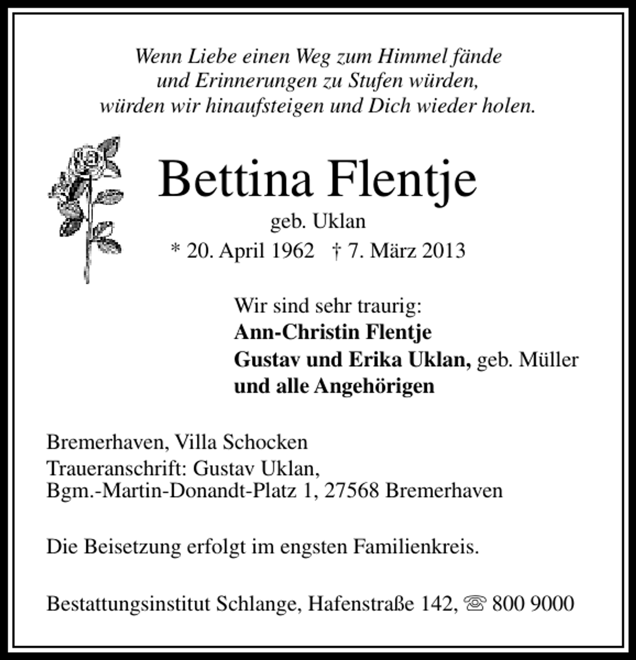 <p>Wenn Liebe einen Weg zum Himmel fände<br />und Erinnerungen zu Stufen würden,<br />würden wir hinaufsteigen und Dich wieder holen.</p><p>Bettina Flentje<br />geb. Uklan<br />* 20. April 1962 † 7. März 2013</p><p>Wir sind sehr traurig:<br />Ann-Christin Flentje<br />Gustav und Erika Uklan, geb. Müller<br />und alle Angehörigen<br />Bremerhaven, Villa Schocken<br />Traueranschrift: Gustav Uklan,<br />Bgm.-Martin-Donandt-Platz 1, 27568 Bremerhaven<br />Die Beisetzung erfolgt im engsten Familienkreis.<br />Bestattungsinstitut Schlange, Hafenstraße 142, s 800 9000</p>