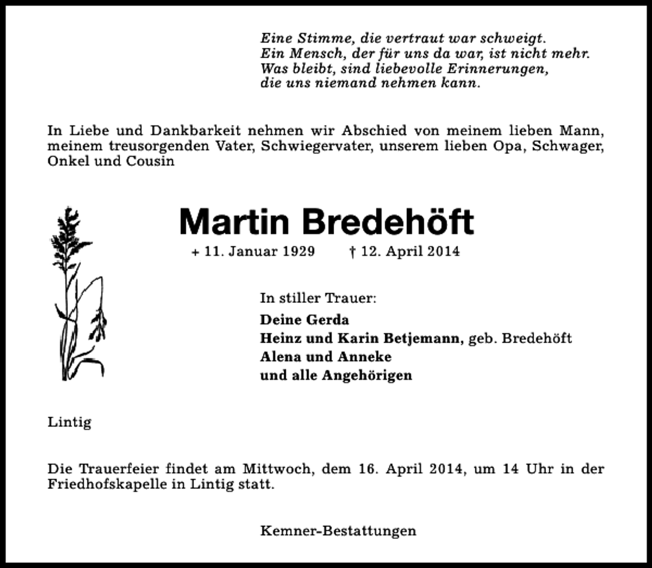 <p>Eine Stimme, die vertraut war schweigt.<br />Ein Mensch, der für uns da war, ist nicht mehr.<br />Was bleibt, sind liebevolle Erinnerungen,<br />die uns niemand nehmen kann.<br />In Liebe und Dankbarkeit nehmen wir Abschied von meinem lieben Mann,<br />meinem treusorgenden Vater, Schwiegervater, unserem lieben Opa, Schwager,<br />Onkel und Cousin</p><p>Martin Bredehöft<br />+ 11. Januar 1929</p><p>† 12. April 2014</p><p>In stiller Trauer:<br />Deine Gerda<br />Heinz und Karin Betjemann, geb. Bredehöft<br />Alena und Anneke<br />und alle Angehörigen<br />Lintig<br />Die Trauerfeier findet am Mittwoch, dem 16. April 2014, um 14 Uhr in der<br />Friedhofskapelle in Lintig statt.<br />Kemner-Bestattungen</p>