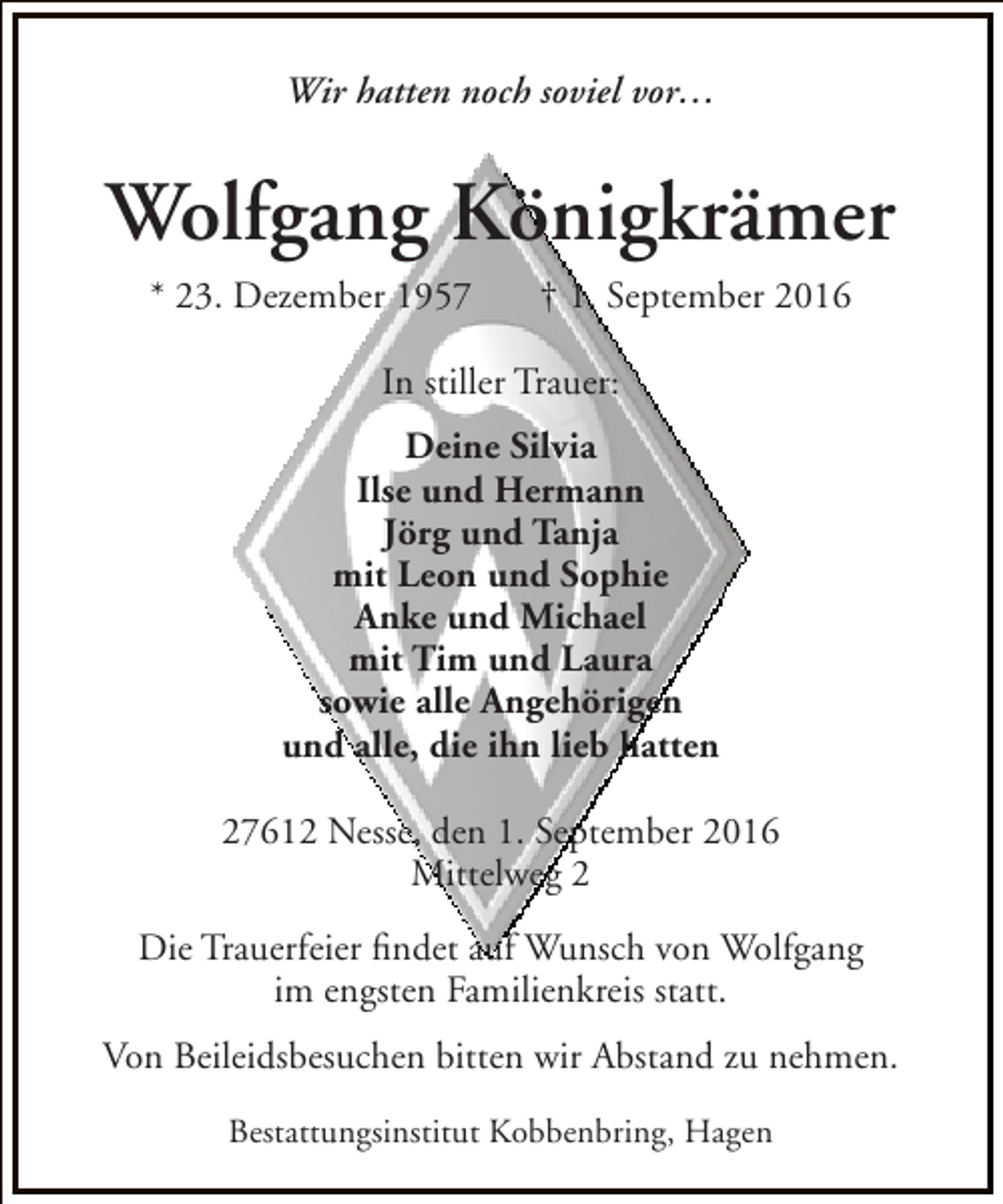 <p>Wir hatten noch soviel vor…</p><p>Wolfgang Königkrämer<br />* 23. Dezember 1957</p><p>† 1. September 2016</p><p>In stiller Trauer:<br />Deine Silvia<br />Ilse und Hermann<br />Jörg und Tanja<br />mit Leon und Sophie<br />Anke und Michael<br />mit Tim und Laura<br />sowie alle Angehörigen<br />und alle, die ihn lieb hatten<br />27612 Nesse, den 1. September 2016<br />Mittelweg 2<br />Die Trauerfeier findet auf Wunsch von Wolfgang<br />im engsten Familienkreis statt.<br />Von Beileidsbesuchen bitten wir Abstand zu nehmen.<br />Bestattungsinstitut Kobbenbring, Hagen</p>