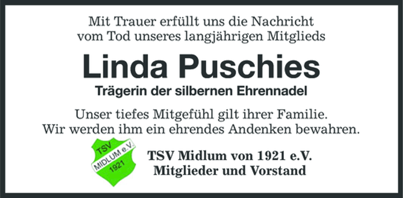 <p>Mit Trauer erfüllt uns die Nachricht vom Tod unseres langjährigen Mitglieds</p><p>Linda Puschies<br />Trägerin der silbernen Ehrennadel Unser tiefes Mitgefühl gilt ihrer Familie. Wir werden ihm ein ehrendes Andenken bewahren. TSV Midlum von 1921 e.V. Mitglieder und Vorstand</p>