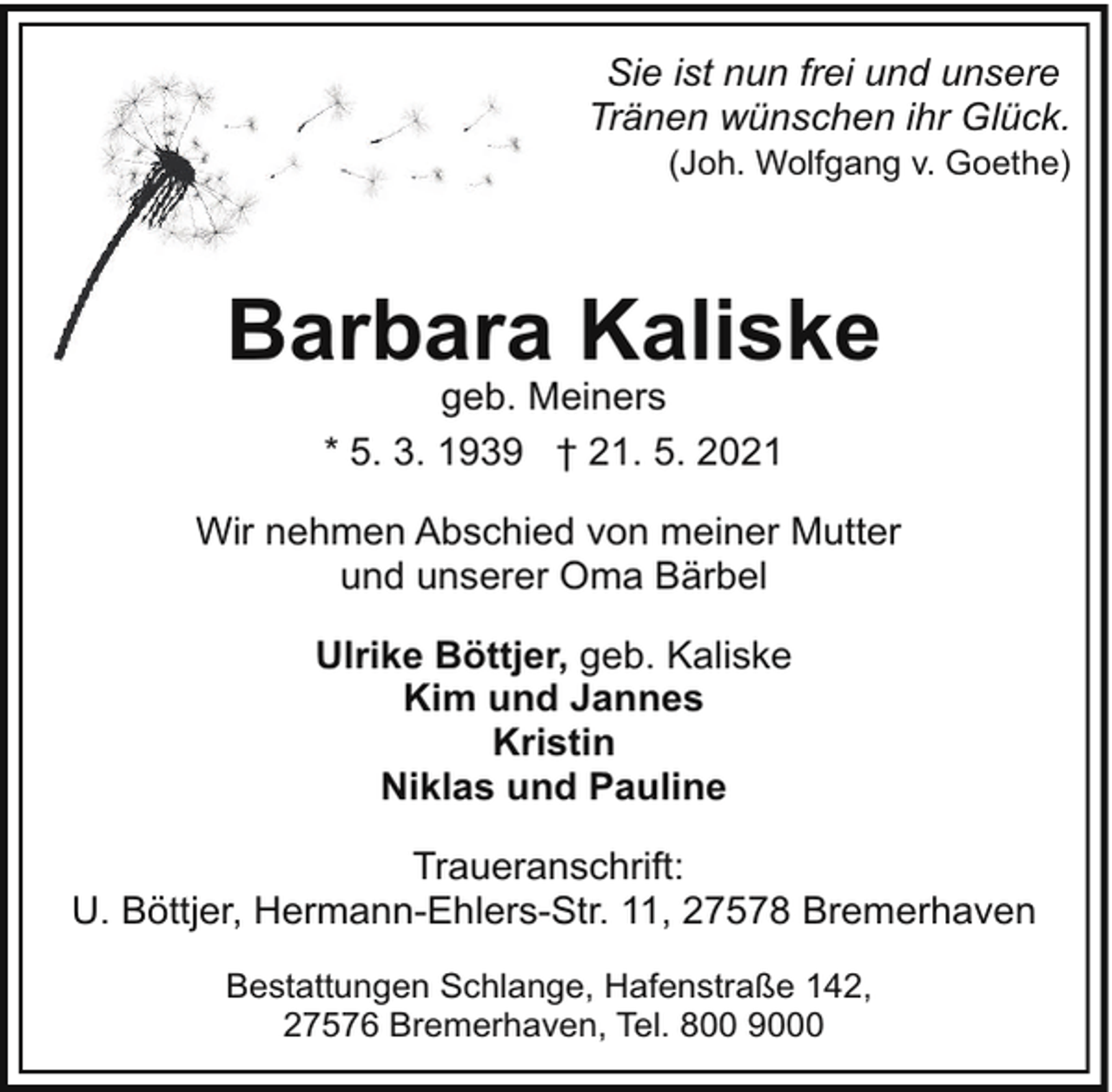 <p>Sie ist nun frei und unsere<br />Tränen wünschen ihr Glück.</p><p>(Joh. Wolfgang v. Goethe)</p><p>Barbara Kaliske<br />geb. Meiners<br />* 5. 3. 1939 † 21. 5. 2021</p><p>Wir nehmen Abschied von meiner Mutter<br />und unserer Oma Bärbel<br />Ulrike Böttjer, geb. Kaliske<br />Kim und Jannes<br />Kristin<br />Niklas und Pauline<br />Traueranschrift:<br />U. Böttjer, Hermann-Ehlers-Str. 11, 27578 Bremerhaven<br />Bestattungen Schlange, Hafenstraße 142,<br />27576 Bremerhaven, Tel. 800 9000</p>