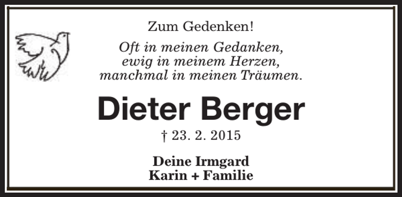 <p>Zum Gedenken!<br />Oft in meinen Gedanken,<br />ewig in meinem Herzen,<br />manchmal in meinen Träumen.</p><p>Dieter Berger<br />† 23. 2. 2015</p><p>Deine Irmgard<br />Karin + Familie</p>
