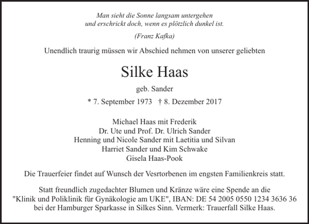 <p>Man sieht die Sonne langsam untergehen<br />und erschrickt doch, wenn es plötzlich dunkel ist.<br />(Franz Kafka)</p><p>Unendlich traurig müssen wir Abschied nehmen von unserer geliebten</p><p>Silke Haas<br />geb. Sander<br />* 7. September 1973 † 8. Dezember 2017<br />Michael Haas mit Frederik<br />Dr. Ute und Prof. Dr. Ulrich Sander<br />Henning und Nicole Sander mit Laetitia und Silvan<br />Harriet Sander und Kim Schwake<br />Gisela Haas-Pook<br />Die Trauerfeier findet auf Wunsch der Vesrtorbenen im engsten Familienkreis statt.<br />Statt freundlich zugedachter Blumen und Kränze wäre eine Spende an die<br />"Klinik und Poliklinik für Gynäkologie am UKE", IBAN: DE 54 2050 1234 36<br />bei der Hamburger Sparkasse in Silkes Sinn. Vermerk: Trauerfall Silke Haas.</p>