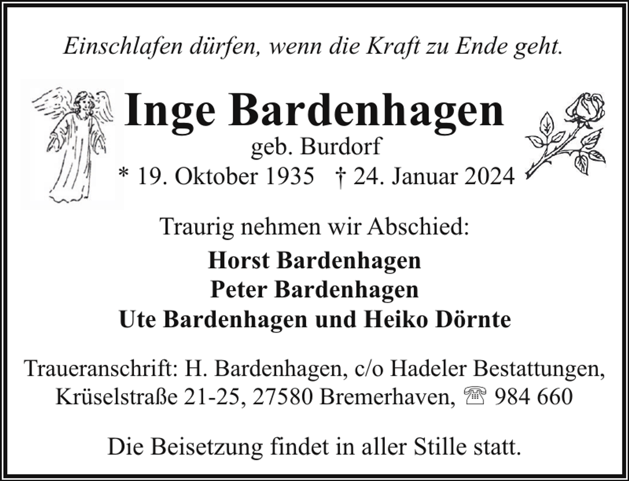 <p>Einschlafen dürfen, wenn die Kraft zu Ende geht.</p><p>Inge Bardenhagen</p><p>geb. Burdorf<br />* 19. Oktober 1935 † 24. Januar 2024<br />Traurig nehmen wir Abschied:<br />Horst Bardenhagen<br />Peter Bardenhagen<br />Ute Bardenhagen und Heiko Dörnte<br />Traueranschrift: H. Bardenhagen, c/o Hadeler Bestattungen,<br />Krüselstraße 21-25, 27580 Bremerhaven, ' 984 660</p><p>Die Beisetzung findet in aller Stille statt.</p>