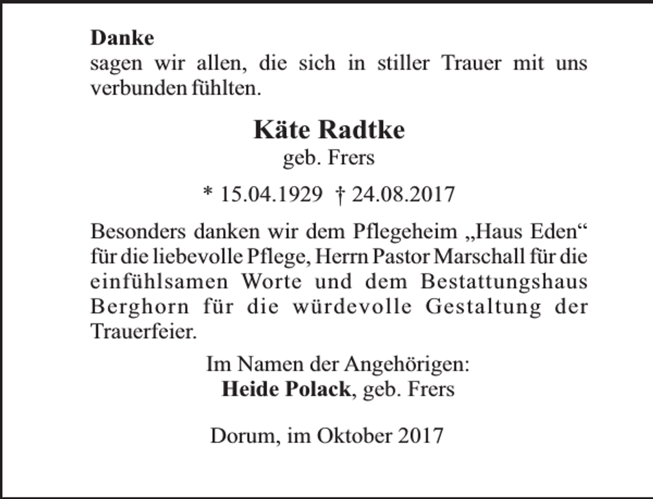 <p>Danke<br />sagen wir allen, die sich in stiller Trauer mit uns<br />verbunden fühlten.</p><p>Käte Radtke<br />geb. Frers</p><p>* 15.04.1929 † 24.08.2017<br />Besonders danken wir dem Pflegeheim „Haus Eden“<br />für die liebevolle Pflege, Herrn Pastor Marschall für die<br />einfühlsamen Worte und dem Bestattungshaus<br />Berghorn für die würdevolle Gestaltung der<br />Trauerfeier.<br />Im Namen der Angehörigen:<br />Heide Polack, geb. Frers<br />Dorum, im Oktober 2017</p>