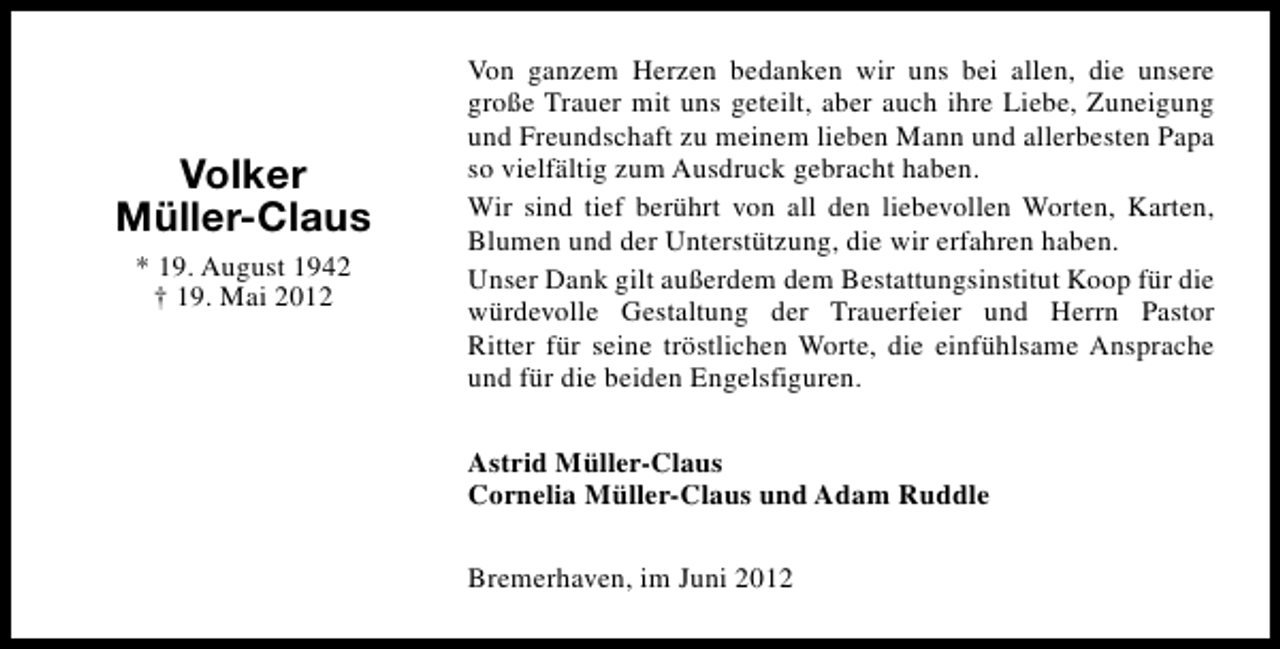 <p>Volker<br />Müller-Claus<br />* 19. August 1942<br />† 19. Mai 2012</p><p>Von ganzem Herzen bedanken wir uns bei allen, die unsere<br />große Trauer mit uns geteilt, aber auch ihre Liebe, Zuneigung<br />und Freundschaft zu meinem lieben Mann und allerbesten Papa<br />so vielfältig zum Ausdruck gebracht haben.<br />Wir sind tief berührt von all den liebevollen Worten, Karten,<br />Blumen und der Unterstützung, die wir erfahren haben.<br />Unser Dank gilt außerdem dem Bestattungsinstitut Koop für die<br />würdevolle Gestaltung der Trauerfeier und Herrn Pastor<br />Ritter für seine tröstlichen Worte, die einfühlsame Ansprache<br />und für die beiden Engelsfiguren.<br />Astrid Müller-Claus<br />Cornelia Müller-Claus und Adam Ruddle<br />Bremerhaven, im Juni 2012</p>
