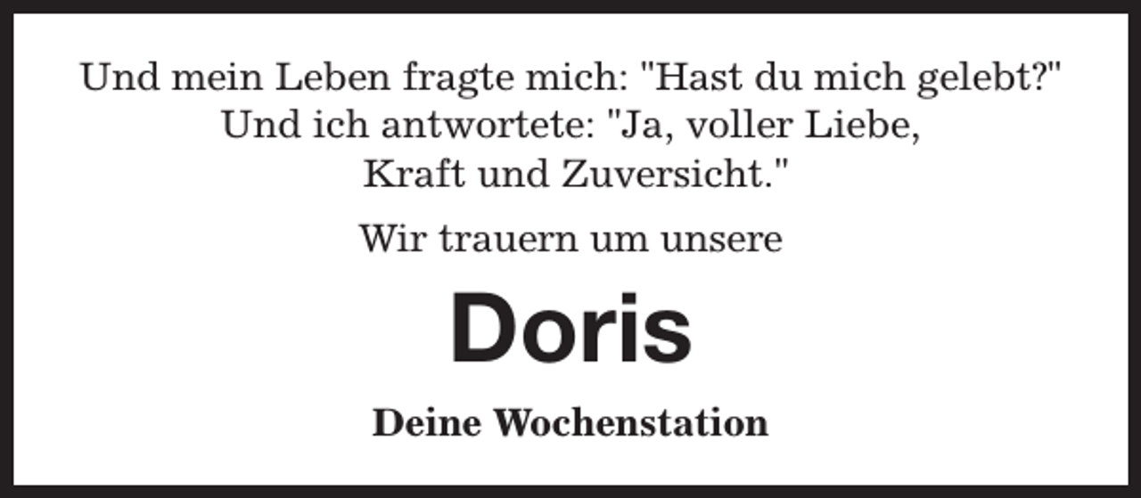 <p>Und mein Leben fragte mich: "Hast du mich gelebt?"<br />Und ich antwortete: "Ja, voller Liebe,<br />Kraft und Zuversicht."<br />Wir trauern um unsere</p><p>Doris<br />Deine Wochenstation</p>