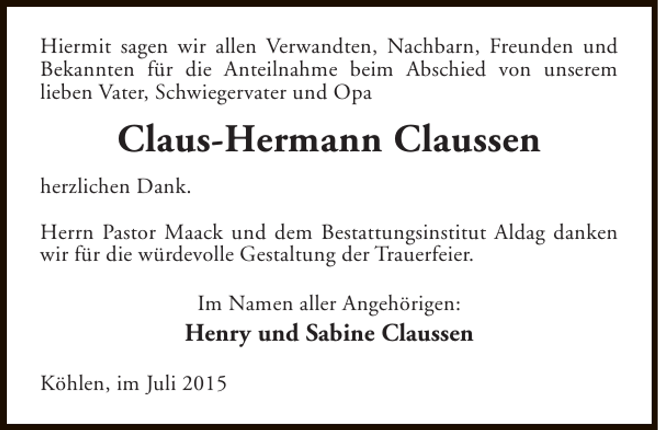 <p>Hiermit sagen wir allen Verwandten, Nachbarn, Freunden und<br />Bekannten für die Anteilnahme beim Abschied von unserem<br />lieben Vater, Schwiegervater und Opa</p><p>Claus-Hermann Claussen<br />herzlichen Dank.<br />Herrn Pastor Maack und dem Bestattungsinstitut Aldag danken<br />wir für die würdevolle Gestaltung der Trauerfeier.<br />Im Namen aller Angehörigen:</p><p>Henry und Sabine Claussen<br />Köhlen, im Juli 2015</p>
