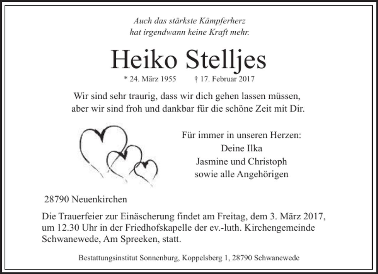 <p>Auch das stärkste Kämpferherz<br />hat irgendwann keine Kraft mehr.</p><p>Heiko Stelljes<br />* 24. März 1955</p><p>† 17. Februar 2017</p><p>Wir sind sehr traurig, dass wir dich gehen lassen müssen,<br />aber wir sind froh und dankbar für die schöne Zeit mit Dir.<br />Für immer in unseren Herzen:<br />Deine Ilka<br />Jasmine und Christoph<br />sowie alle Angehörigen<br />28790 Neuenkirchen<br />Die Trauerfeier zur Einäscherung findet am Freitag, dem 3. März 2017,<br />um 12.30 Uhr in der Friedhofskapelle der ev.-luth. Kirchengemeinde<br />Schwanewede, Am Spreeken, statt.<br />Bestattungsinstitut Sonnenburg, Koppelsberg 1, 28790 Schwanewede</p>