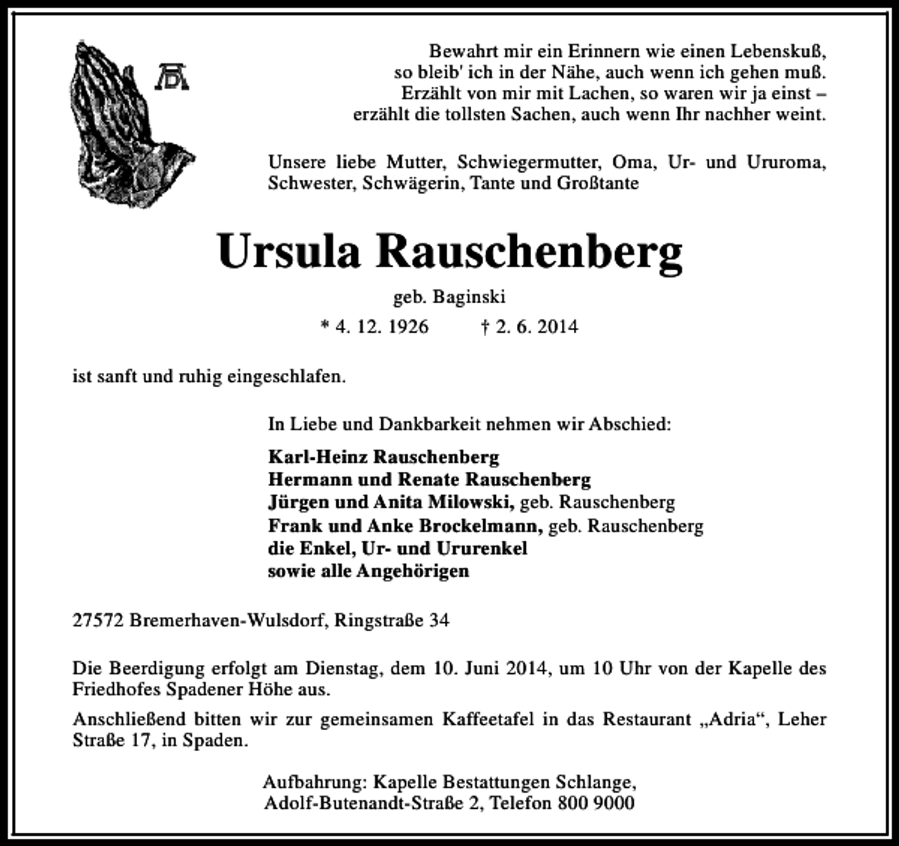 <p>Bewahrt mir ein Erinnern wie einen Lebenskuß,<br />so bleib' ich in der Nähe, auch wenn ich gehen muß.<br />Erzählt von mir mit Lachen, so waren wir ja einst –<br />erzählt die tollsten Sachen, auch wenn Ihr nachher weint.<br />Unsere liebe Mutter, Schwiegermutter, Oma, Ur- und Ururoma,<br />Schwester, Schwägerin, Tante und Großtante</p><p>Ursula Rauschenberg<br />geb. Baginski<br />* 4. 12. 1926<br />† 2. 6. 2014</p><p>ist sanft und ruhig eingeschlafen.<br />In Liebe und Dankbarkeit nehmen wir Abschied:<br />Karl-Heinz Rauschenberg<br />Hermann und Renate Rauschenberg<br />Jürgen und Anita Milowski, geb. Rauschenberg<br />Frank und Anke Brockelmann, geb. Rauschenberg<br />die Enkel, Ur- und Ururenkel<br />sowie alle Angehörigen<br />27572 Bremerhaven-Wulsdorf, Ringstraße 34<br />Die Beerdigung erfolgt am Dienstag, dem 10. Juni 2014, um 10 Uhr von der Kapelle des<br />Friedhofes Spadener Höhe aus.<br />Anschließend bitten wir zur gemeinsamen Kaffeetafel in das Restaurant „Adria“, Leher<br />Straße 17, in Spaden.<br />Aufbahrung: Kapelle Bestattungen Schlange,<br />Adolf-Butenandt-Straße 2, Telefon 800 9000</p>