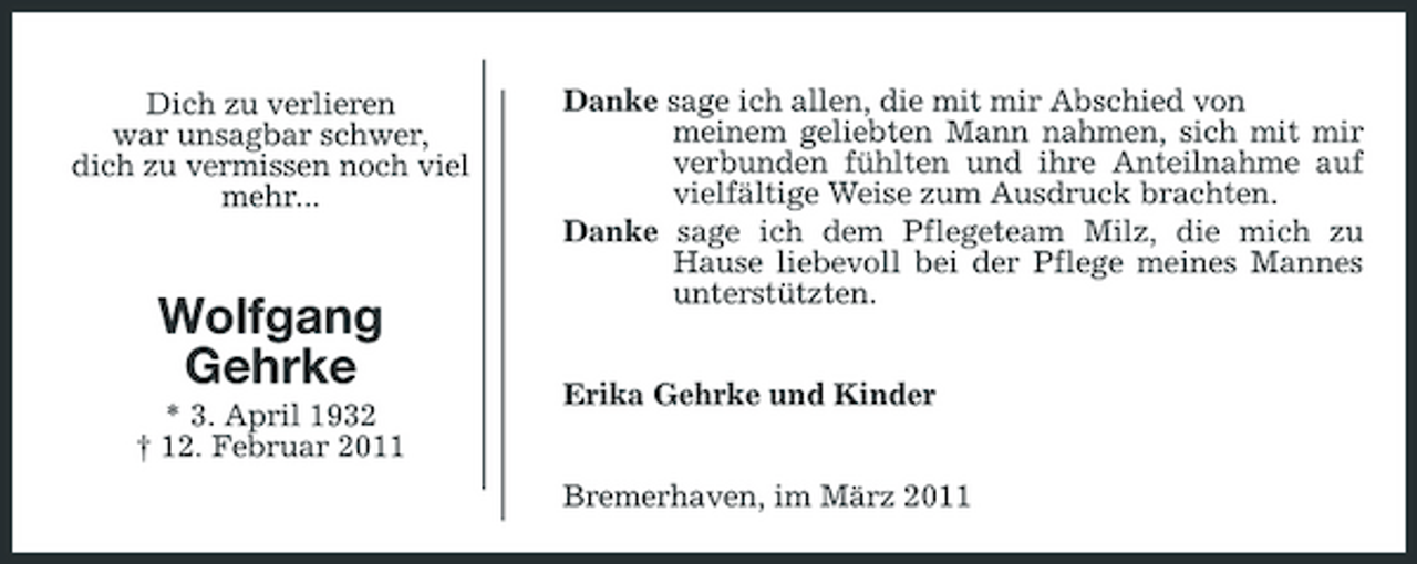 <p>Dich zu verlieren<br />war unsagbar schwer,<br />dich zu vermissen noch viel mehr...</p><p>Wolfgang<br />Gehrke<br />* 3. April 1932<br />† 12. Februar 2011<br />Danke sage ich allen, die mit mir Abschied von<br />meinem geliebten Mann nahmen, sich mit mir verbunden fühlten und ihre Anteilnahme auf vielfältige Weise zum Ausdruck brachten.<br />Danke sage ich dem Pflegeteam Milz, die mich zu Hause liebevoll bei der Pflege meines Mannes unterstützten.<br />Erika Gehrke und Kinder<br />Bremerhaven, im März 2011</p>