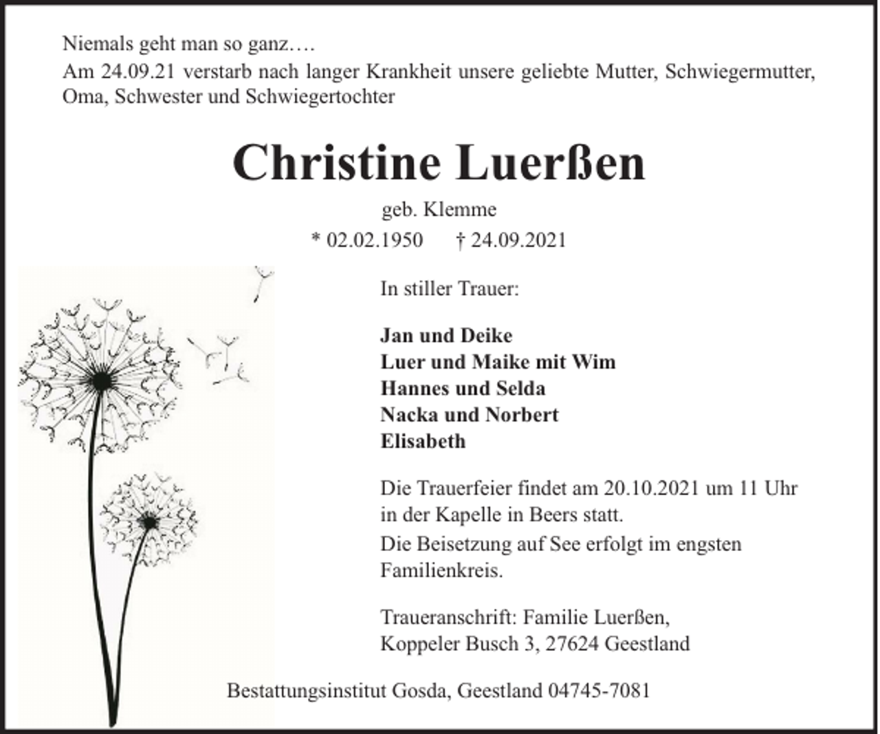<p>Niemals geht man so ganz….<br />Am 24.09.21 verstarb nach langer Krankheit unsere geliebte Mutter, Schwiegermutter,<br />Oma, Schwester und Schwiegertochter</p><p>Christine Luerßen<br />geb. Klemme<br />* 02.02.1950 † 24.09.2021<br />In stiller Trauer:<br />Jan und Deike<br />Luer und Maike mit Wim<br />Hannes und Selda<br />Nacka und Norbert<br />Elisabeth<br />Die Trauerfeier findet am 20.10.2021 um 11 Uhr<br />in der Kapelle in Beers statt.<br />Die Beisetzung auf See erfolgt im engsten<br />Familienkreis.<br />Traueranschrift: Familie Luerßen,<br />Koppeler Busch 3, 27624 Geestland<br />Bestattungsinstitut Gosda, Geestland 04745-7081</p>