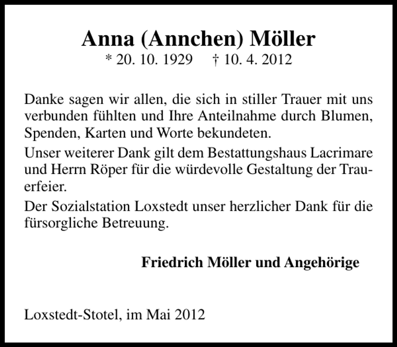 <p>Anna (Annchen) Möller<br />* 20. 10. 1929</p><p>† 10. 4. 2012</p><p>Danke sagen wir allen, die sich in stiller Trauer mit uns<br />verbunden fühlten und Ihre Anteilnahme durch Blumen,<br />Spenden, Karten und Worte bekundeten.<br />Unser weiterer Dank gilt dem Bestattungshaus Lacrimare<br />und Herrn Röper für die würdevolle Gestaltung der Trauerfeier.<br />Der Sozialstation Loxstedt unser herzlicher Dank für die<br />fürsorgliche Betreuung.<br />Friedrich Möller und Angehörige<br />Loxstedt-Stotel, im Mai 2012</p>