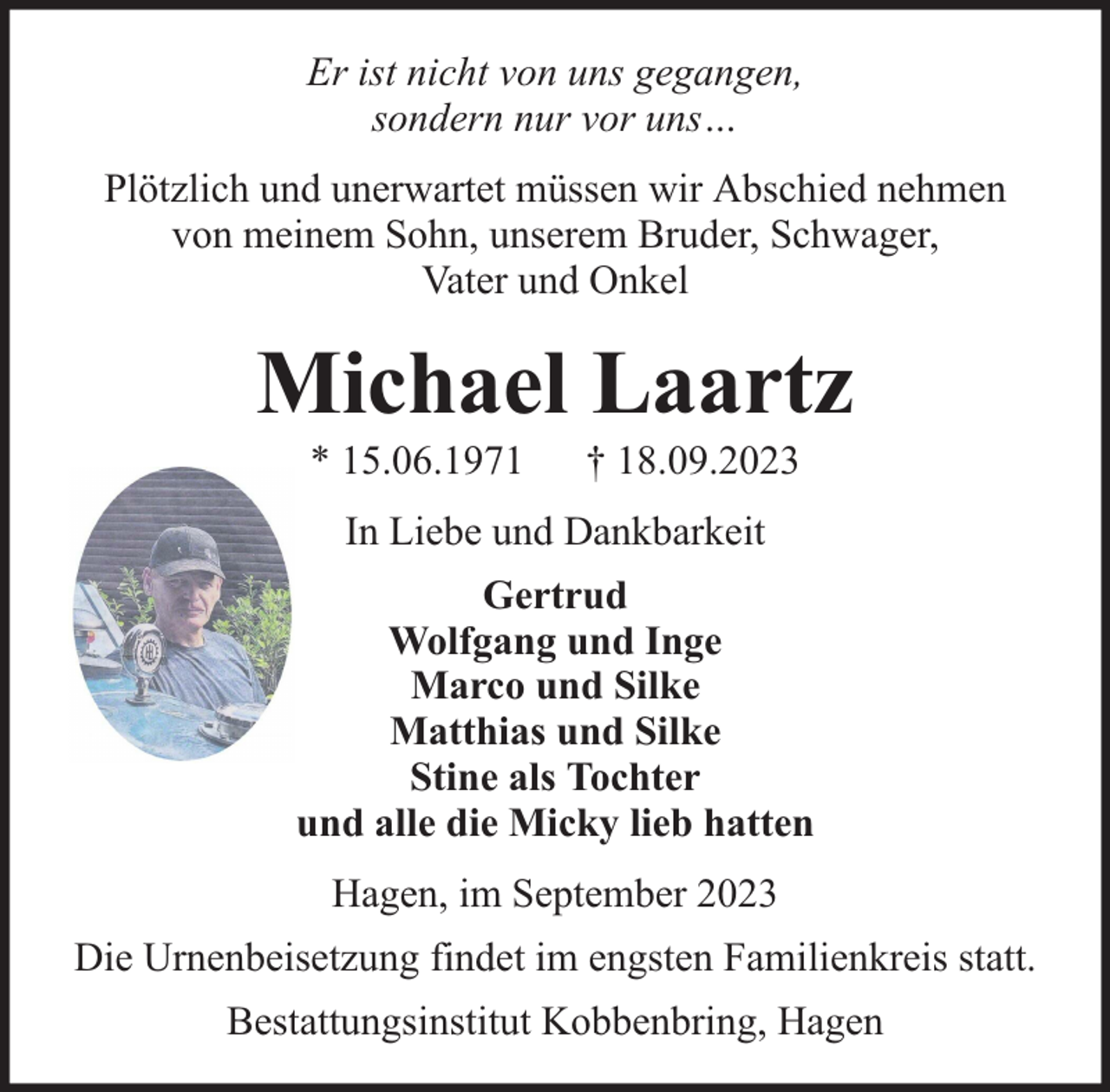 <p>Er ist nicht von uns gegangen,<br />sondern nur vor uns…<br />Plötzlich und unerwartet müssen wir Abschied nehmen<br />von meinem Sohn, unserem Bruder, Schwager,<br />Vater und Onkel</p><p>Michael Laartz<br />* 15.06.1971</p><p>† 18.09.2023</p><p>In Liebe und Dankbarkeit<br />Gertrud<br />Wolfgang und Inge<br />Marco und Silke<br />Matthias und Silke<br />Stine als Tochter<br />und alle die Micky lieb hatten<br />Hagen, im September 2023<br />Die Urnenbeisetzung findet im engsten Familienkreis statt.<br />Bestattungsinstitut Kobbenbring, Hagen</p>
