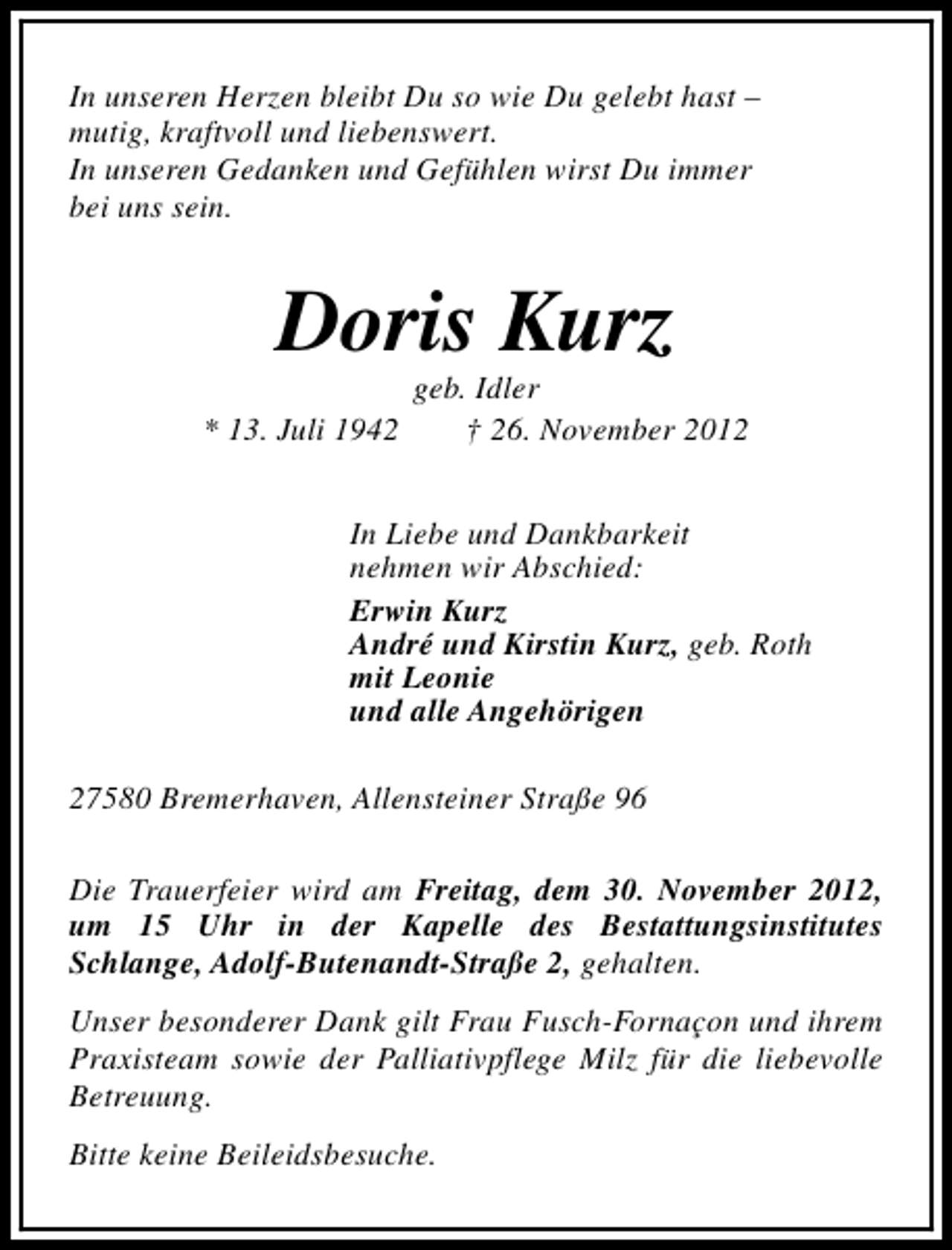 <p>In unseren Herzen bleibt Du so wie Du gelebt hast –<br />mutig, kraftvoll und liebenswert.<br />In unseren Gedanken und Gefühlen wirst Du immer<br />bei uns sein.</p><p>Doris Kurz<br />* 13. Juli 1942</p><p>geb. Idler<br />† 26. November 2012</p><p>In Liebe und Dankbarkeit<br />nehmen wir Abschied:<br />Erwin Kurz<br />André und Kirstin Kurz, geb. Roth<br />mit Leonie<br />und alle Angehörigen<br />27580 Bremerhaven, Allensteiner Straße 96<br />Die Trauerfeier wird am Freitag, dem 30. November 2012,<br />um 15 Uhr in der Kapelle des Bestattungsinstitutes<br />Schlange, Adolf-Butenandt-Straße 2, gehalten.<br />Unser besonderer Dank gilt Frau Fusch-Fornaçon und ihrem<br />Praxisteam sowie der Palliativpflege Milz für die liebevolle<br />Betreuung.<br />Bitte keine Beileidsbesuche.</p>