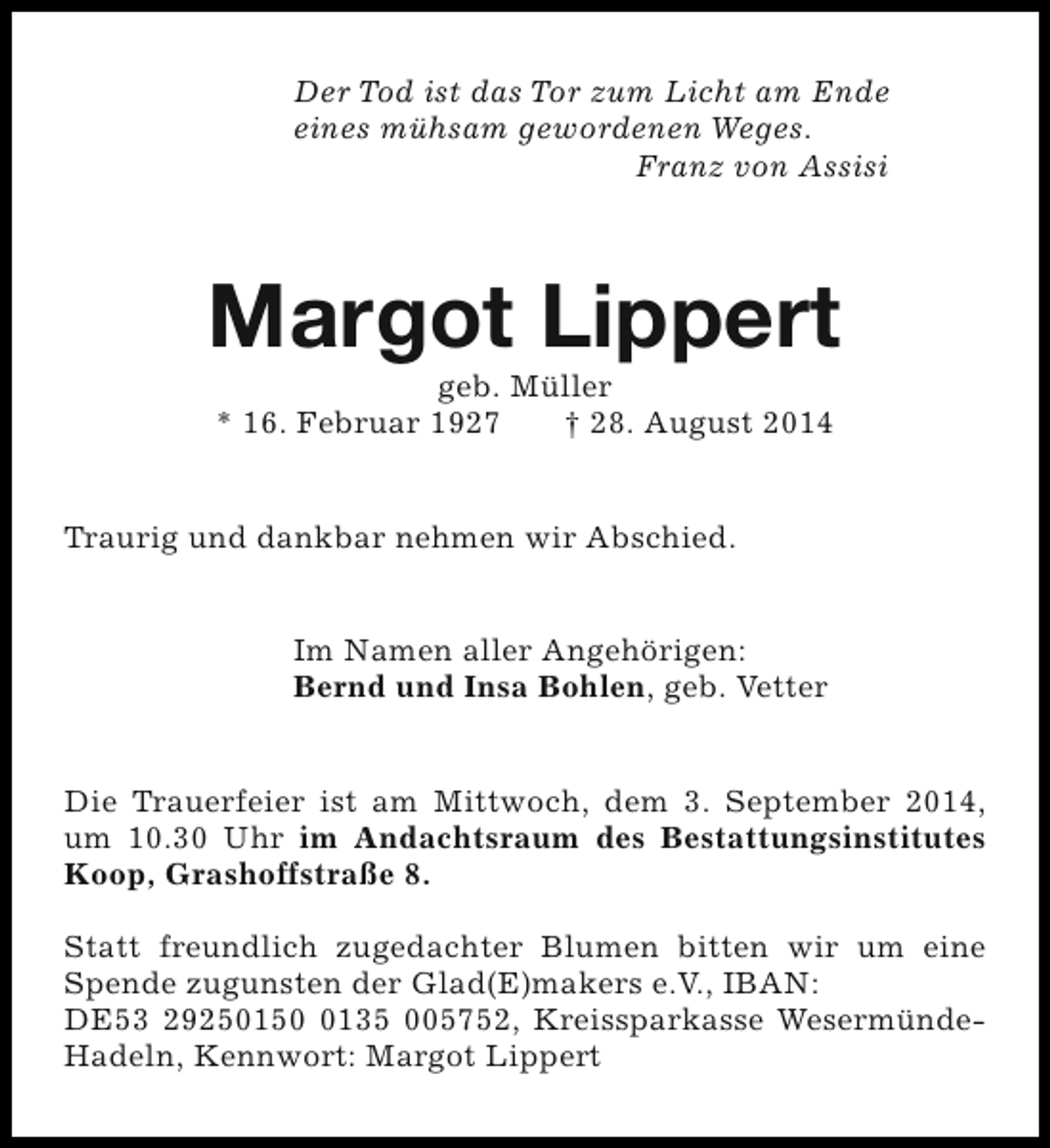 <p>Der Tod ist das Tor zum Licht am Ende<br />eines mühsam gewordenen Weges.<br />Franz von Assisi</p><p>Margot Lippert<br />geb. Müller<br />* 16. Februar 1927<br />† 28. August 2014</p><p>Traurig und dankbar nehmen wir Abschied.<br />Im Namen aller Angehörigen:<br />Bernd und Insa Bohlen, geb. Vetter<br />Die Trauerfeier ist am Mittwoch, dem 3. September 2014,<br />um 10.30 Uhr im Andachtsraum des Bestattungsinstitutes<br />Koop, Grashoffstraße 8.<br />Statt freundlich zugedachter Blumen bitten wir um eine<br />Spende zugunsten der Glad(E)makers e.V., IBAN:<br />DE53 2925015135 005752, Kreissparkasse WesermündeHadeln, Kennwort: Margot Lippert</p>