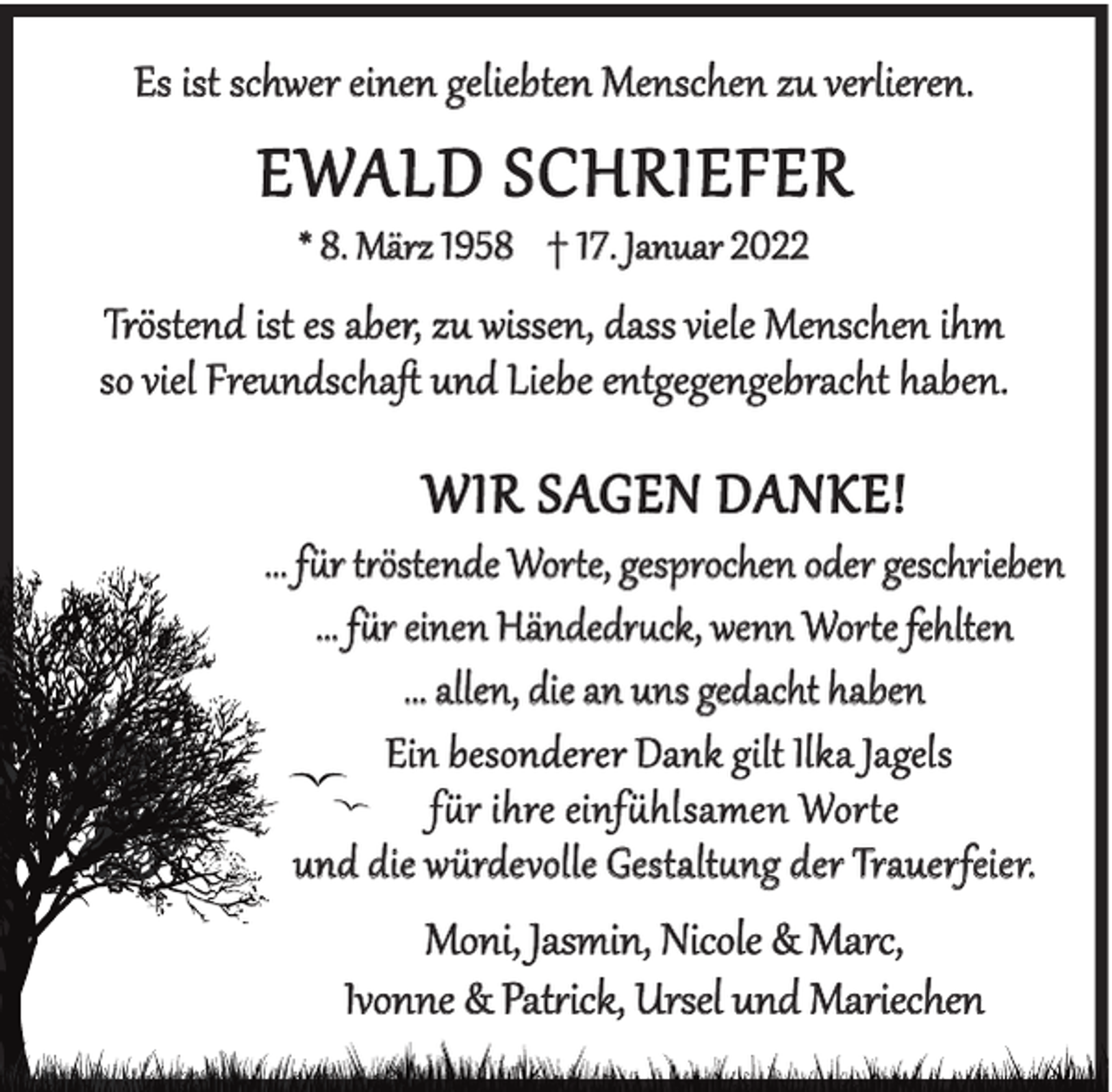 <p>Es ist schwer einen geliebten Menschen zu verlieren.</p><p>EWALD SCHRIEFER<br />* 8. März 1958 † 17. Januar 2022</p><p>Tröstend ist es aber, zu wissen, dass viele Menschen ihm<br />so viel Freundschaﬅ und Liebe entgegengebracht haben.</p><p>WIR SAGEN DANKE!</p><p>... für tröstende Worte, gesprochen oder geschrieben<br />... für einen Händedruck, wenn Worte fehlten<br />... allen, die an uns gedacht haben<br />Ein besonderer Dank gilt Ilka Jagels<br />für ihre einfühlsamen Worte<br />und die würdevolle Gestaltung der Trauerfeier.</p><p>Moni, Jasmin, Nicole &amp; Marc,<br />Ivonne &amp; Patrick, Ursel und Mariechen</p>