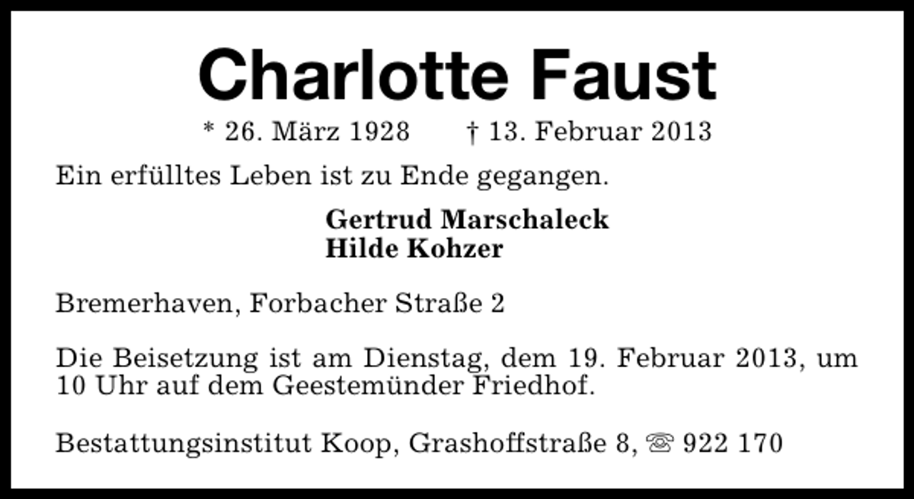 <p>Charlotte Faust<br />* 26. März 1928</p><p>† 13. Februar 2013</p><p>Ein erfülltes Leben ist zu Ende gegangen.<br />Gertrud Marschaleck<br />Hilde Kohzer<br />Bremerhaven, Forbacher Straße 2<br />Die Beisetzung ist am Dienstag, dem 19. Februar 2013, um<br />10 Uhr auf dem Geestemünder Friedhof.<br />Bestattungsinstitut Koop, Grashoffstraße 8, s 922 170</p>