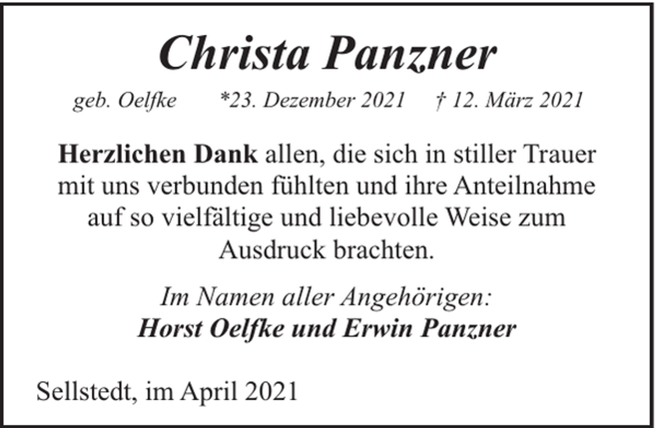 <p>Christa Panzner</p><p>geb. Oelfke</p><p>*23. Dezember 2021</p><p>† 12. März 2021</p><p>Herzlichen Dank allen, die sich in stiller Trauer<br />mit uns verbunden fühlten und ihre Anteilnahme<br />auf so vielfältige und liebevolle Weise zum<br />Ausdruck brachten.<br />Im Namen aller Angehörigen:<br />Horst Oelfke und Erwin Panzner<br />Sellstedt, im April 2021</p>