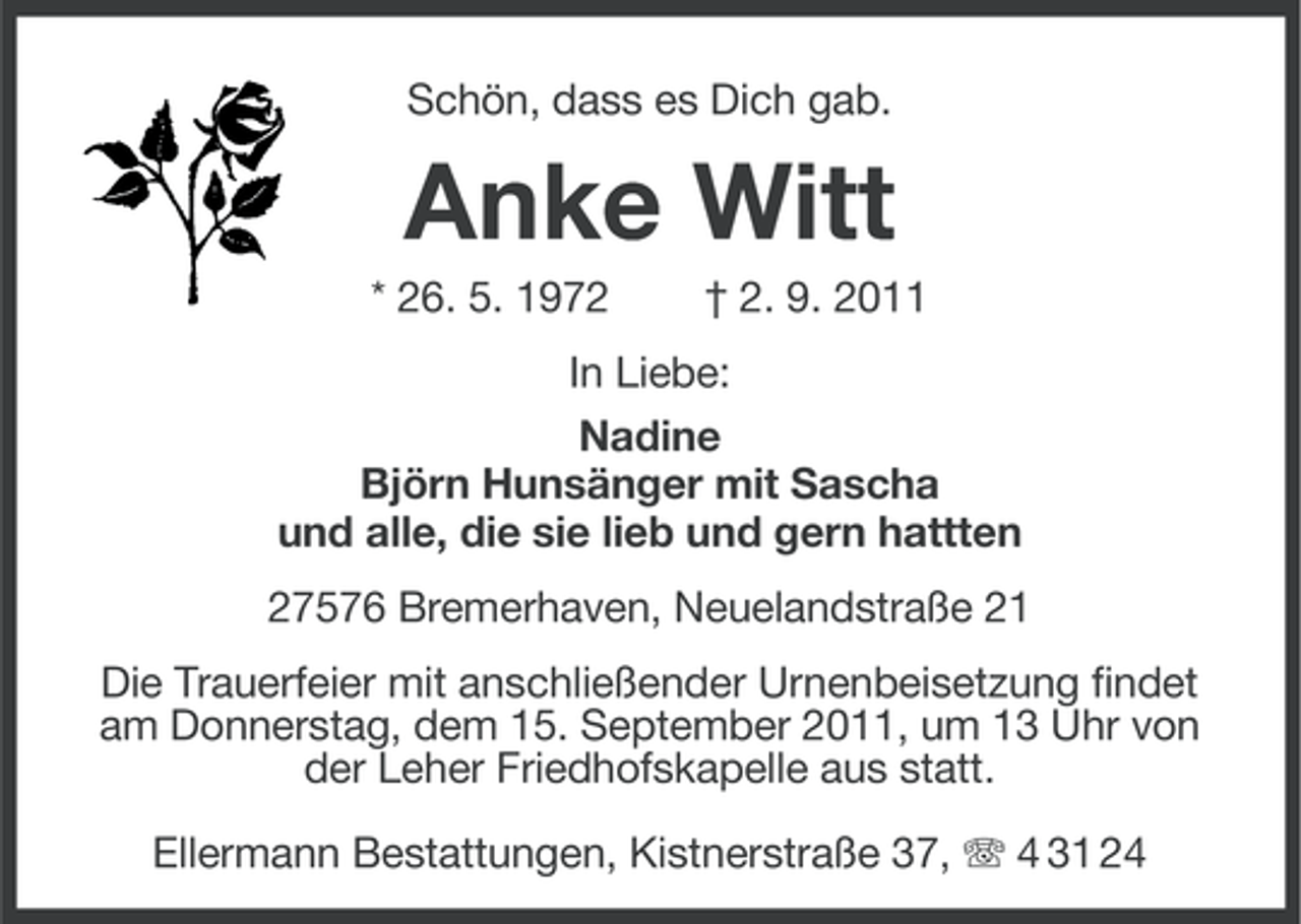 <p>Schön, dass es Dich gab.</p><p>Anke Witt<br />* 26. 5. 1972</p><p>† 2. 9. 2011</p><p>In Liebe:<br />Nadine<br />Björn Hunsänger mit Sascha<br />und alle, die sie lieb und gern hattten<br />27576 Bremerhaven, Neuelandstraße 21<br />Die Trauerfeier mit anschließender Urnenbeisetzung findet<br />am Donnerstag, dem 15. September 2011, um 13 Uhr von<br />der Leher Friedhofskapelle aus statt.<br />Ellermann Bestattungen, Kistnerstraße 37, 4 31 24</p>