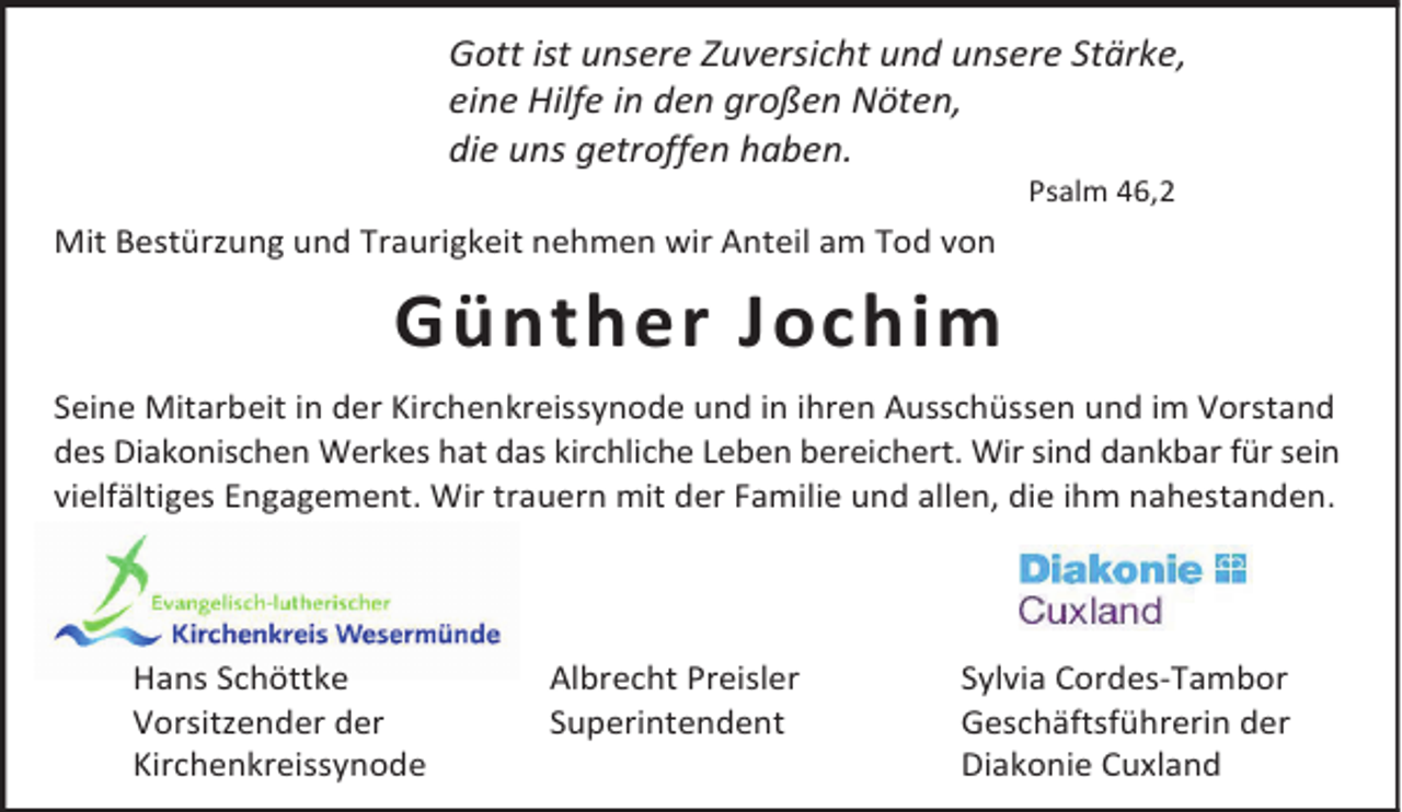 <p>Gott ist unsere Zuversicht und unsere Stärke,<br />eine Hilfe in den großen Nöten,<br />die uns getroffen haben.<br />Psalm 46,2</p><p>Mit Bestürzung und Traurigkeit nehmen wir Anteil am Tod von</p><p>Günther Jochim<br />Seine Mitarbeit in der Kirchenkreissynode und in ihren Ausschüssen und im Vorstand<br />des Diakonischen Werkes hat das kirchliche Leben bereichert. Wir sind dankbar für sein<br />vielfältiges Engagement. Wir trauern mit der Familie und allen, die ihm nahestanden.</p><p>Hans Schöttke<br />Vorsitzender der<br />Kirchenkreissynode</p><p>Albrecht Preisler<br />Superintendent</p><p>Sylvia Cordes-Tambor<br />Geschäftsführerin der<br />Diakonie Cuxland</p>