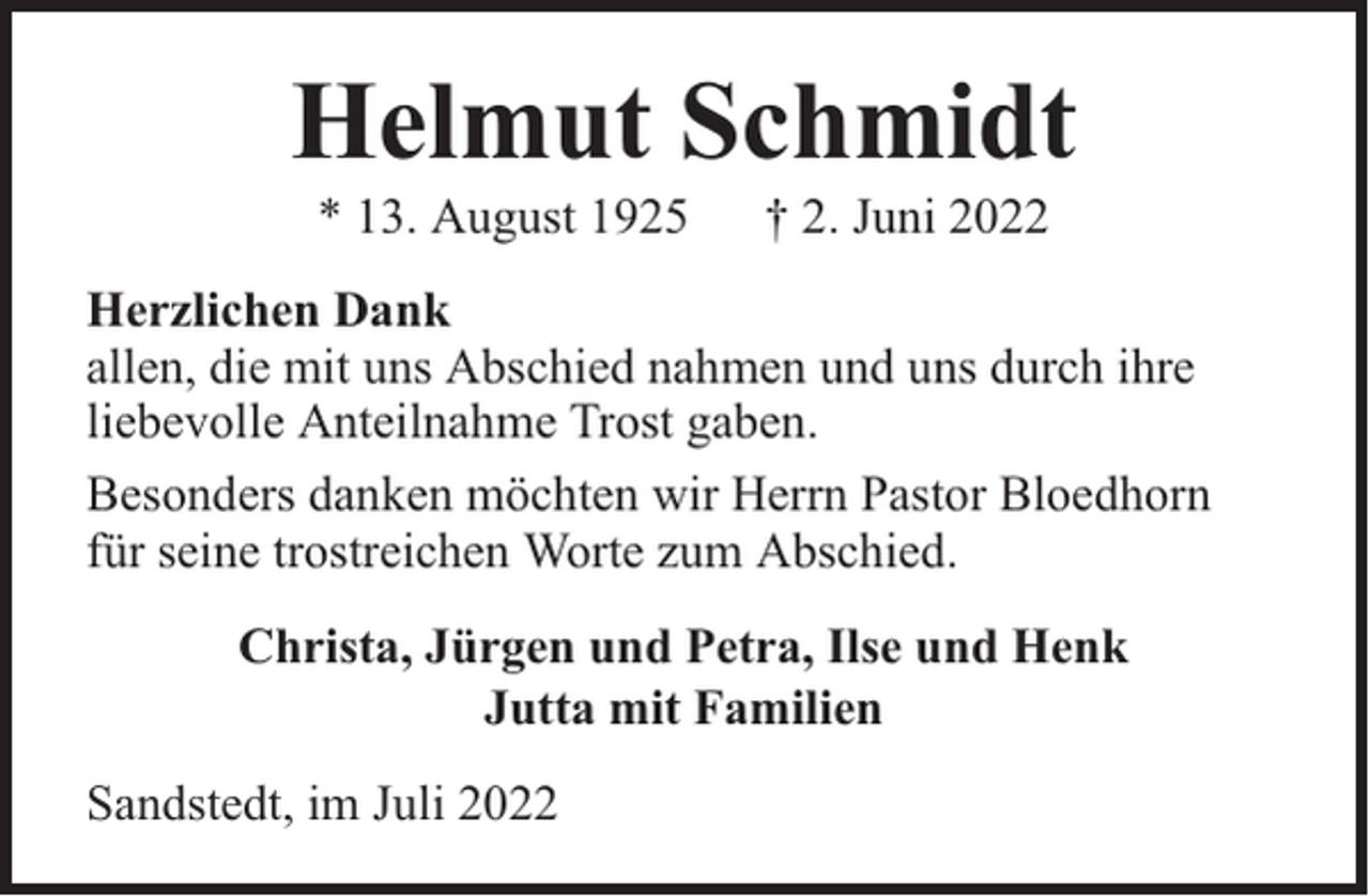 <p>Helmut Schmidt<br />* 13. August 1925</p><p>† 2. Juni 2022</p><p>Herzlichen Dank<br />allen, die mit uns Abschied nahmen und uns durch ihre<br />liebevolle Anteilnahme Trost gaben.<br />Besonders danken möchten wir Herrn Pastor Bloedhorn<br />für seine trostreichen Worte zum Abschied.<br />Christa, Jürgen und Petra, Ilse und Henk<br />Jutta mit Familien<br />Sandstedt, im Juli 2022</p>