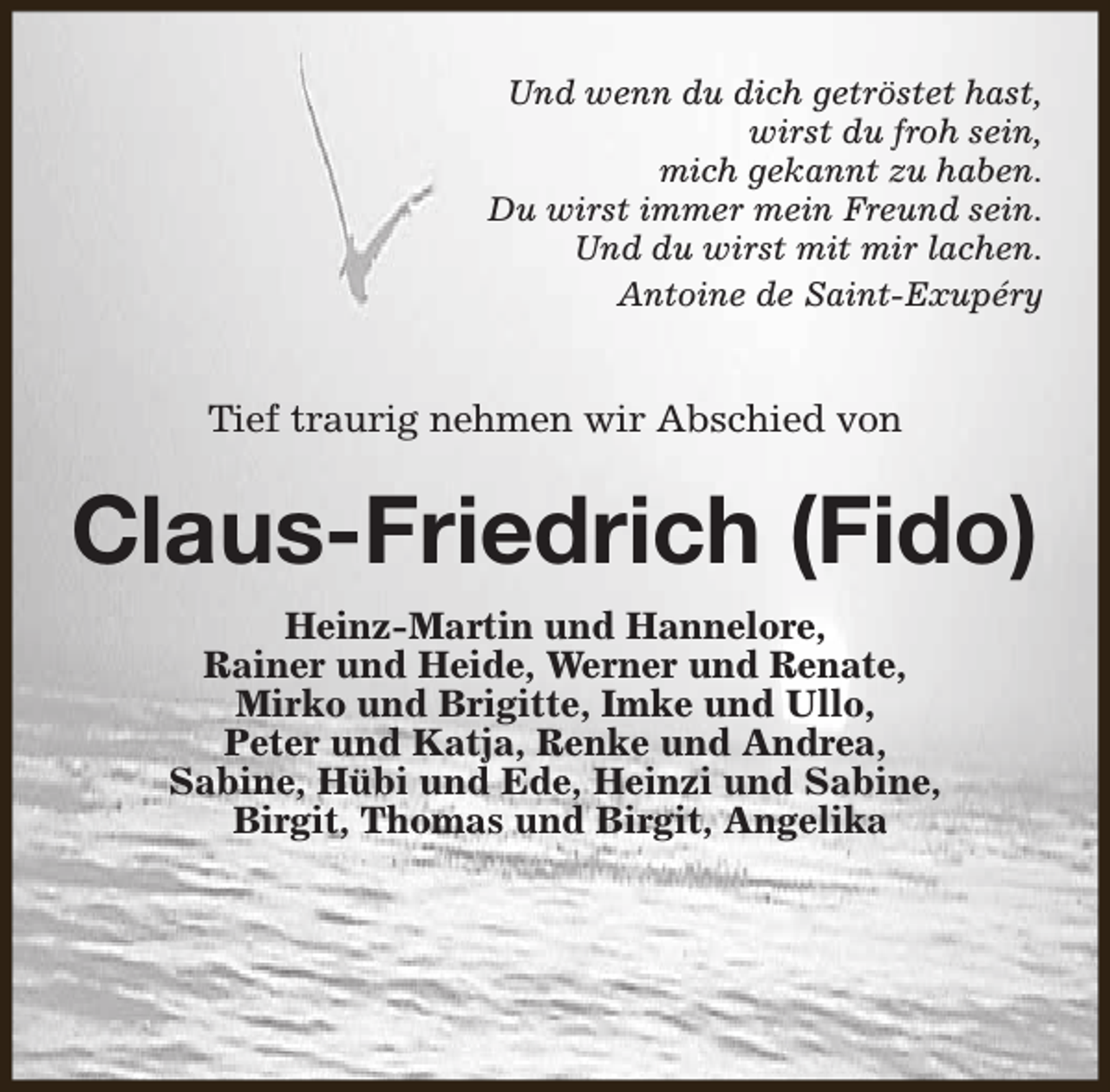 <p>Und wenn du dich getröstet hast,<br />wirst du froh sein,<br />mich gekannt zu haben.<br />Du wirst immer mein Freund sein.<br />Und du wirst mit mir lachen.<br />Antoine de Saint-Exupéry</p><p>Tief traurig nehmen wir Abschied von</p><p>Claus-Friedrich (Fido)<br />Heinz-Martin und Hannelore,<br />Rainer und Heide, Werner und Renate,<br />Mirko und Brigitte, Imke und Ullo,<br />Peter und Katja, Renke und Andrea,<br />Sabine, Hübi und Ede, Heinzi und Sabine,<br />Birgit, Thomas und Birgit, Angelika</p>