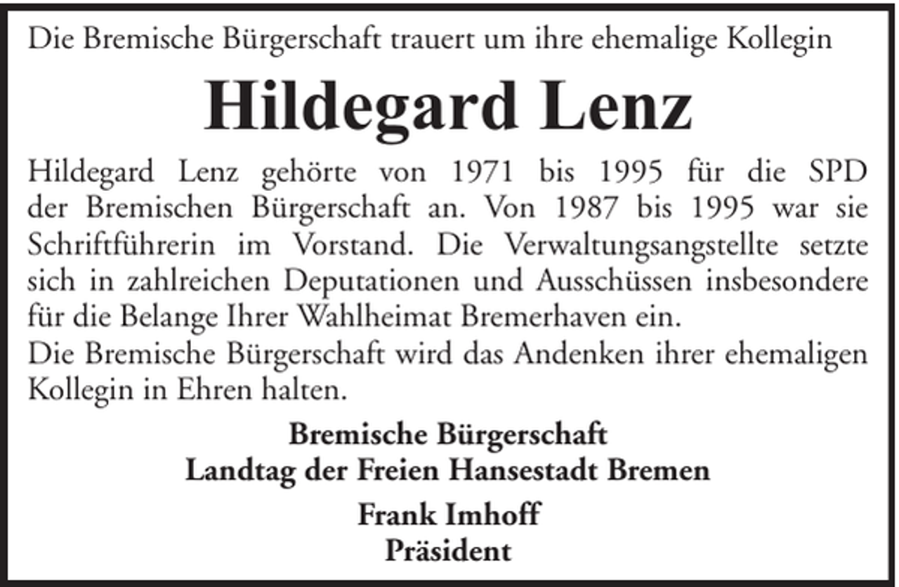 <p>Die Bremische Bürgerschaft trauert um ihre ehemalige Kollegin</p><p>Hildegard Lenz</p><p>Hildegard Lenz gehörte von 1971 bis 1995 für die SPD<br />der Bremischen Bürgerschaft an. Von 1987 bis 1995 war sie<br />Schriftführerin im Vorstand. Die Verwaltungsangstellte setzte<br />sich in zahlreichen Deputationen und Ausschüssen insbesondere<br />für die Belange Ihrer Wahlheimat Bremerhaven ein.<br />Die Bremische Bürgerschaft wird das Andenken ihrer ehemaligen<br />Kollegin in Ehren halten.<br />Bremische Bürgerschaft<br />Landtag der Freien Hansestadt Bremen<br />Frank Imhoff<br />Präsident</p>