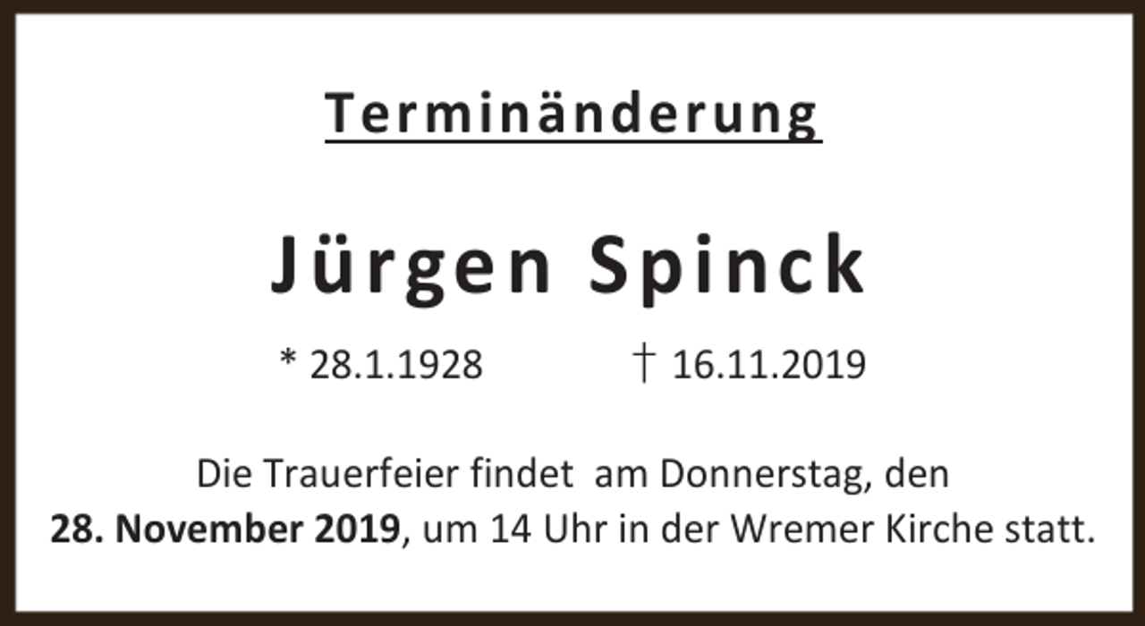 <p>Terminänderung</p><p>Jü rgen Sp inc k<br />* 28.1.1928</p><p>† 16.11.2019</p><p>Die Trauerfeier findet am Donnerstag, den<br />28. November 2019, um 14 Uhr in der Wremer Kirche statt.</p>