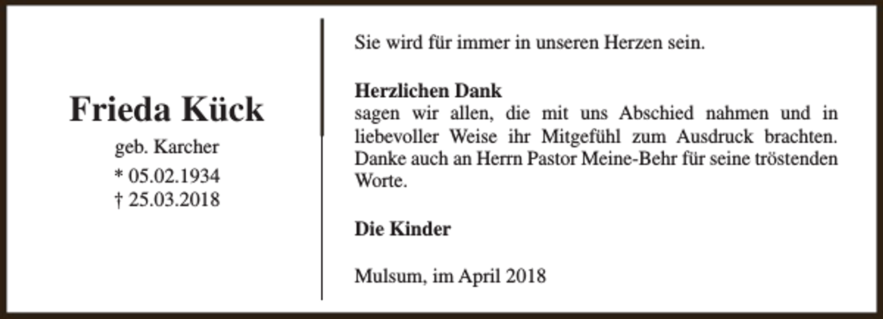 <p>Sie wird für immer in unseren Herzen sein.</p><p>Frieda Kück<br />geb. Karcher<br />* 05.02.1934<br />† 25.03.2018</p><p>Herzlichen Dank<br />sagen wir allen, die mit uns Abschied nahmen und in<br />liebevoller Weise ihr Mitgefühl zum Ausdruck brachten.<br />Danke auch an Herrn Pastor Meine-Behr für seine tröstenden<br />Worte.<br />Die Kinder<br />Mulsum, im April 2018</p>