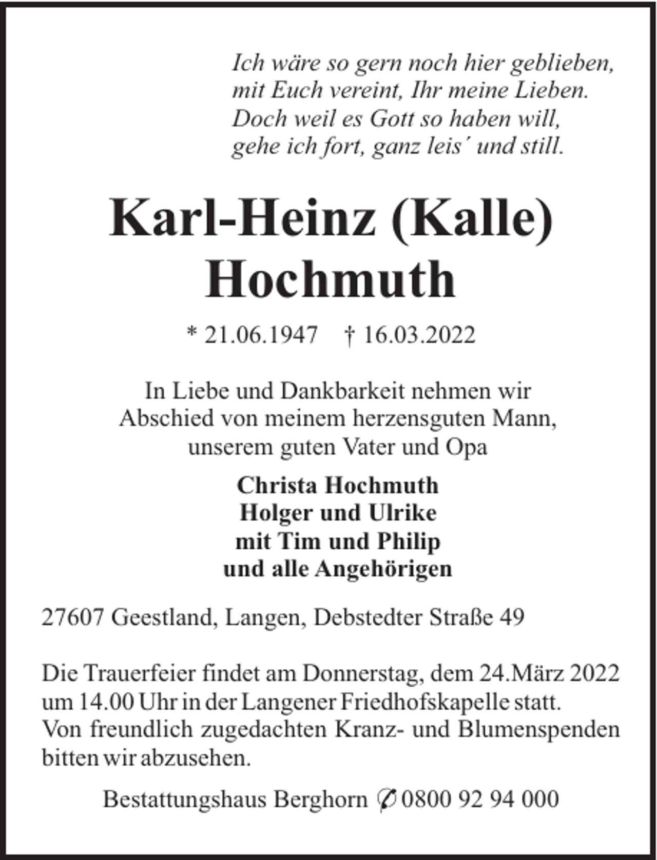 <p>Ich wäre so gern noch hier geblieben,<br />mit Euch vereint, Ihr meine Lieben.<br />Doch weil es Gott so haben will,<br />gehe ich fort, ganz leis´ und still.</p><p>Karl-Heinz (Kalle)<br />Hochmuth<br />* 21.06.1947</p><p>† 16.03.2022</p><p>In Liebe und Dankbarkeit nehmen wir<br />Abschied von meinem herzensguten Mann,<br />unserem guten Vater und Opa<br />Christa Hochmuth<br />Holger und Ulrike<br />mit Tim und Philip<br />und alle Angehörigen<br />27607 Geestland, Langen, Debstedter Straße 49<br />Die Trauerfeier findet am Donnerstag, dem 24.März 2022<br />um 14.00 Uhr in der Langener Friedhofskapelle statt.<br />Von freundlich zugedachten Kranz- und Blumenspenden<br />bitten wir abzusehen.<br />Bestattungshaus Berghorn * 0800 92 94 000</p>