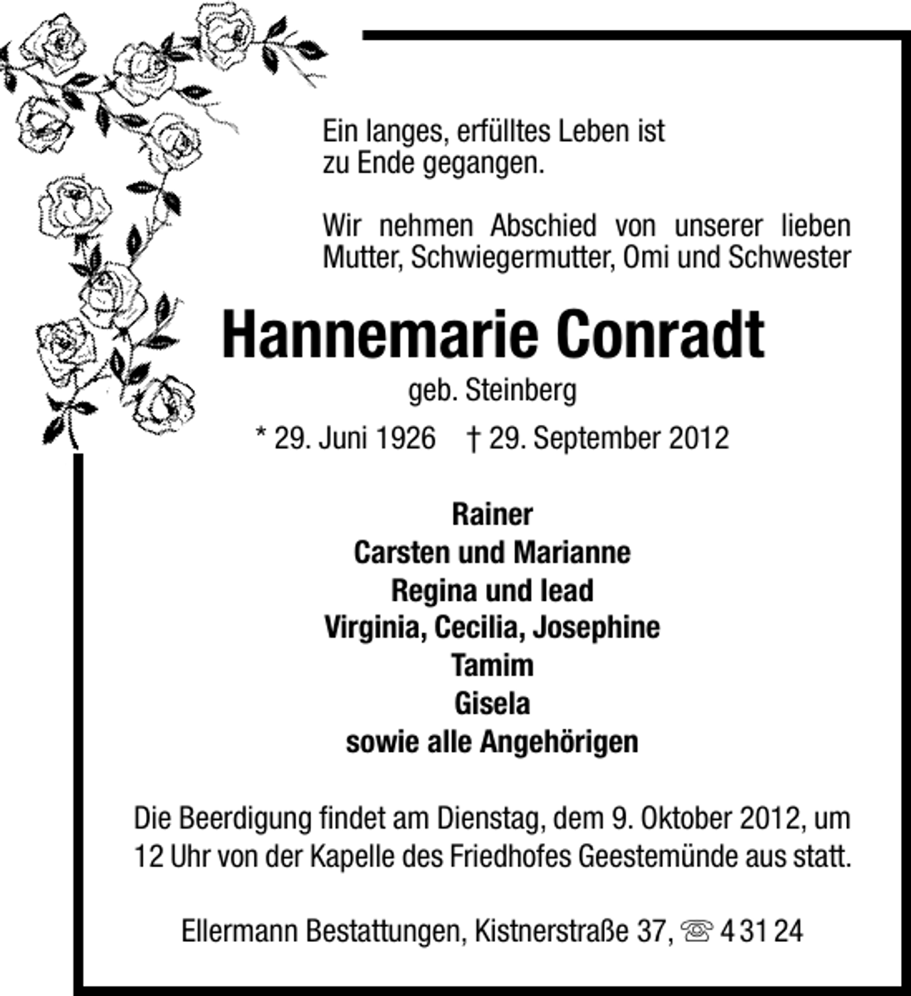 <p>Ein langes, erfülltes Leben ist<br />zu Ende gegangen.<br />Wir nehmen Abschied von unserer lieben<br />Mutter, Schwiegermutter, Omi und Schwester</p><p>Hannemarie Conradt<br />geb. Steinberg</p><p>* 29. Juni 1926 † 29. September 2012<br />Rainer<br />Carsten und Marianne<br />Regina und Iead<br />Virginia, Cecilia, Josephine<br />Tamim<br />Gisela<br />sowie alle Angehörigen<br />Die Beerdigung ﬁndet am Dienstag, dem 9. Oktober 2012, um<br />12 Uhr von der Kapelle des Friedhofes Geestemünde aus statt.<br />Ellermann Bestattungen, Kistnerstraße 37,  4 31 24</p>