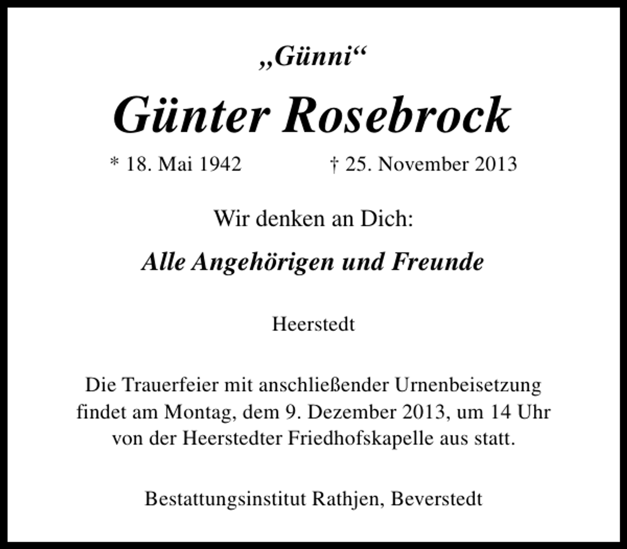 <p>„Günni“</p><p>Günter Rosebrock</p><p>* 18. Mai 1942</p><p>† 25. November 2013</p><p>Wir denken an Dich:</p><p>Alle Angehörigen und Freunde<br />Heerstedt<br />Die Trauerfeier mit anschließender Urnenbeisetzung<br />findet am Montag, dem 9. Dezember 2013, um 14 Uhr<br />von der Heerstedter Friedhofskapelle aus statt.<br />Bestattungsinstitut Rathjen, Beverstedt</p>