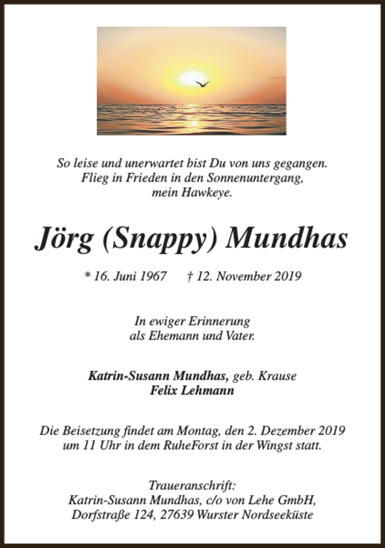<p>So leise und unerwartet bist Du von uns gegangen.<br />Flieg in Frieden in den Sonnenuntergang,<br />mein Hawkeye.</p><p>Jörg (Snappy) Mundhas<br />* 16. Juni 1967</p><p>† 12. November 2019</p><p>In ewiger Erinnerung<br />als Ehemann und Vater.<br />Katrin-Susann Mundhas, geb. Krause<br />Felix Lehmann<br />Die Beisetzung findet am Montag, den 2. Dezember 2019<br />um 11 Uhr in dem RuheForst in der Wingst statt.<br />Traueranschrift:<br />Katrin-Susann Mundhas, c/o von Lehe GmbH,<br />Dorfstraße 124, 27639 Wurster Nordseeküste</p>