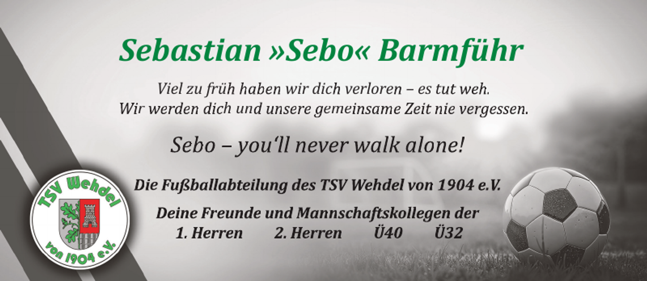 <p>Sebastian »Sebo« Barmführ<br />Viel zu früh haben wir dich verloren – es tut weh.<br />Wir werden dich und unsere gemeinsame Zeit nie vergessen.</p><p>Sebo – you‘ll never walk alone!<br />Die Fußballabteilung des TSV Wehdel von 1904 e.V.<br />Deine Freunde und Mannschaftskollegen der<br />1. Herren<br />2. Herren<br />Ü40<br />Ü32</p>