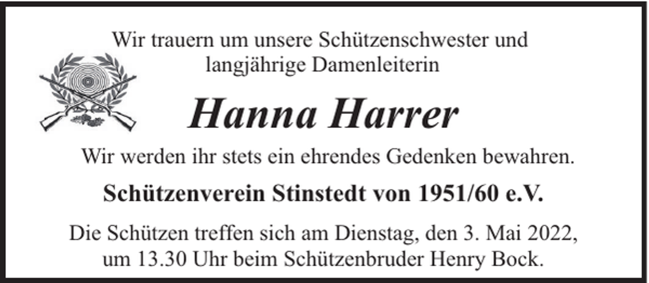 <p>Wir trauern um unsere Schützenschwester und<br />langjährige Damenleiterin</p><p>Hanna Harrer</p><p>Wir werden ihr stets ein ehrendes Gedenken bewahren.</p><p>Schützenverein Stinstedt von 1951/60 e.V.<br />Die Schützen treffen sich am Dienstag, den 3. Mai 2022,<br />um 13.30 Uhr beim Schützenbruder Henry Bock.</p>