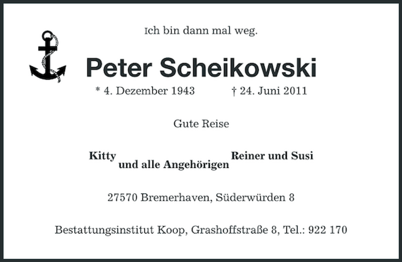 <p>Ich</p><p>bin dann mal weg.</p><p>Peter Scheikowski<br />* 4. Dezember 1943 Gute Reise Kitty Reiner und Susi † 24. Juni 2011</p><p>und alle Angehörigen</p><p>27570 Bremerhaven, Süderwürden 8 Bestattungsinstitut Koop, Grashoffstraße 8, Tel.: 922 170</p>