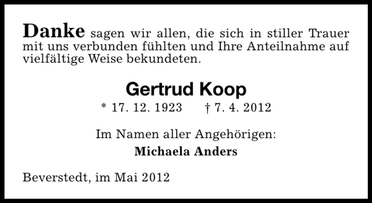 <p>Danke sagen wir allen, die sich in stiller Trauer<br />mit uns verbunden fühlten und Ihre Anteilnahme auf<br />vielfältige Weise bekundeten.</p>
<p>Gertrud Koop</p>
<p>* 17. 12. 1923</p>
<p>† 7. 4. 2012</p>
<p>Im Namen aller Angehörigen:<br />Michaela Anders<br />Beverstedt, im Mai 2012</p>